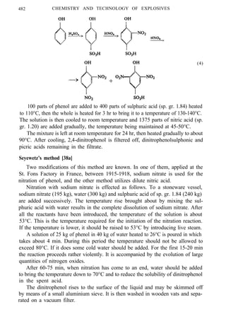 482 CHEMISTRY AND TECHNOLOGY OF EXPLOSIVES
(4)
100 parts of phenol are added to 400 parts of sulphuric acid (sp. gr. 1.84) heated
to 110°C, then the whole is heated for 3 hr to bring it to a temperature of 130-140°C.
The solution is then cooled to room temperature and 1375 parts of nitric acid (sp.
gr. 1.20) are added gradually, the temperature being maintained at 45-50°C.
The mixture is left at room temperature for 24 hr, then heated gradually to about
90°C. After cooling, 2,4-dinitrophenol is filtered off, dinitrophenolsulphonic and
picric acids remaining in the filtrate.
Seyewetz’s method [38a]
Two modifications of this method are known. In one of them, applied at the
St. Fons Factory in France, between 1915-1918, sodium nitrate is used for the
nitration of phenol, and the other method utilizes dilute nitric acid.
Nitration with sodium nitrate is effected as follows. To a stoneware vessel,
sodium nitrate (195 kg), water (300 kg) and sulphuric acid of sp. gr. 1.84 (240 kg)
are added successively. The temperature rise brought about by mixing the sul-
phuric acid with water results in the complete dissolution of sodium nitrate. After
all the reactants have been introduced, the temperature of the solution is about
53°C. This is the temperature required for the initiation of the nitration reaction.
If the temperature is lower, it should be raised to 53°C by introducing live steam.
A solution of 25 kg of phenol in 40 kg of water heated to 26°C is poured in which
takes about 4 min. During this period the temperature should not be allowed to
exceed 80°C. If it does some cold water should be added. For the first 15-20 min
the reaction proceeds rather violently. It is accompanied by the evolution of large
quantities of nitrogen oxides.
After 60-75 min, when nitration has come to an end, water should be added
to bring the temperature down to 70°C and to reduce the solubility of dinitrophenol
in the spent acid.
The dinitrophenol rises to the surface of the liquid and may be skimmed off
by means of a small aluminium sieve. It is then washed in wooden vats and sepa-
rated on a vacuum filter.
 