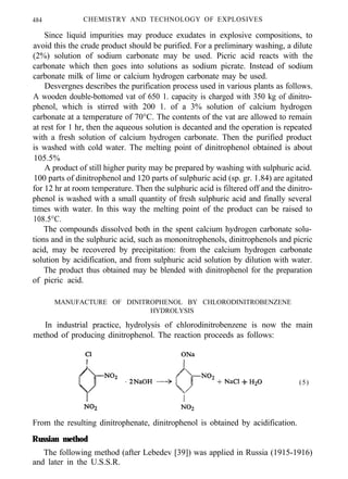484 CHEMISTRY AND TECHNOLOGY OF EXPLOSIVES
Since liquid impurities may produce exudates in explosive compositions, to
avoid this the crude product should be purified. For a preliminary washing, a dilute
(2%) solution of sodium carbonate may be used. Picric acid reacts with the
carbonate which then goes into solutions as sodium picrate. Instead of sodium
carbonate milk of lime or calcium hydrogen carbonate may be used.
Desvergnes describes the purification process used in various plants as follows.
A wooden double-bottomed vat of 650 1. capacity is charged with 350 kg of dinitro-
phenol, which is stirred with 200 1. of a 3% solution of calcium hydrogen
carbonate at a temperature of 70°C. The contents of the vat are allowed to remain
at rest for 1 hr, then the aqueous solution is decanted and the operation is repeated
with a fresh solution of calcium hydrogen carbonate. Then the purified product
is washed with cold water. The melting point of dinitrophenol obtained is about
105.5%
A product of still higher purity may be prepared by washing with sulphuric acid.
100 parts of dinitrophenol and 120 parts of sulphuric acid (sp. gr. 1.84) are agitated
for 12 hr at room temperature. Then the sulphuric acid is filtered off and the dinitro-
phenol is washed with a small quantity of fresh sulphuric acid and finally several
times with water. In this way the melting point of the product can be raised to
108.5°C.
The compounds dissolved both in the spent calcium hydrogen carbonate solu-
tions and in the sulphuric acid, such as mononitrophenols, dinitrophenols and picric
acid, may be recovered by precipitation: from the calcium hydrogen carbonate
solution by acidification, and from sulphuric acid solution by dilution with water.
The product thus obtained may be blended with dinitrophenol for the preparation
of picric acid.
MANUFACTURE OF DINITROPHENOL BY CHLORODINITROBENZENE
HYDROLYSIS
In industrial practice, hydrolysis of chlorodinitrobenzene is now the main
method of producing dinitrophenol. The reaction proceeds as follows:
(5)
From the resulting dinitrophenate, dinitrophenol is obtained by acidification.
Russian method
The following method (after Lebedev [39]) was applied in Russia (1915-1916)
and later in the U.S.S.R.
 
