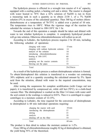 NITRO DERIVATIVES OF PHENOL 485
The hydrolysis process is effected in a wrought iron reactor of 4 m3
capacity,
equipped with a cooling jacket, a heating coil and a stirrer. The reactor is charged
with water heated to 70°C then a 42% solution of NaOH is run in from
a measuring tank in such a quantity as to obtain 2130 1. of a 7% NaOH
solution (5% in excess of the calculated quantity). Then 360 kg of molten chloro-
dinitrobenzene at a temperature of 70-75°C is added over a period of 10 min.
The temperature rises to 100°C. When the vigorous stage of the reaction has
subsided the mixture is heated to 100-110°C for 1 hr.
Towards the end of this operation a sample should be taken and diluted with
water to test whether hydrolysis is complete. A completely hydrolysed product
will go into solution. Otherwise chlorodinitrobenzene will collect as an oil.
According to Lebedev, the hydrolysis process requires 2 hr 20 min, including
the following schedule of operations:
charging with water 15 min
charging with sodium hydroxide solution 10
analysis of the solution 10
introducing chlorodinitrobenzene 10
heating at 100-110°C 60
analysis 10
pumping out the reactor contents 15
blowing out the pipes 10
Total 2hr20min
As a result of the hydrolysis process a sodium dinitrophenate solution is formed.
To obtain’dinitrophenol this solution is transferred to a wooden vat containing
30% sulphuric acid in a quantity exceeding the calculated amount by 5%. Spent
acid from the nitration, diluted with water to the required concentration, may
be used.
After testing the suspension for complete acidification (with Congo red test
paper), it is transferred by compressed air, while still hot (70°C), to a cloth-lined
vacuum filter. The dinitrophenol is washed on the filter 3-4 times with water until
the acid content in the washings is reduced to 0.01%. Then it is centrifuged in copper
centrifuges to a moisture content of 12-15%.
According to Lebedev, the time required for the conversion of dinitrophenate
to dinitrophenol is 60 min individual operations requiring:
charging the reactor with acid 10 min
introducing the dinitrophenate 15
stirring 15
analysis 10
draining off on the filter 10
Total 60 min
The product is then dried to reduce the moisture content to 1-2%.
From 100 kg of chlorodinitrobenzene roughly 82 kg of dinitrophenol is obtained,
the yield being 91% of the theoretical.
 