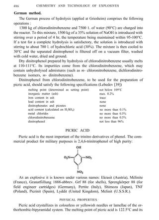 486 CHEMISTRY AND TECHNOLOGY OF EXPLOSIVES
German method.
The German process of hydrolysis (applied at Griesheim) comprises the following
operations :
1300 kg of chlorodinitrobenzene and 7500 1. of water (90°C) are charged into
the reactor. To this mixture, 1500 kg of a 35% solution of NaOH is introduced with
stirring over a period of 4 hr, the temperature being maintained within 95-100°C.
If a test for a complete hydrolysis is satisfactory, the solution is introduced with
stirring to about 780 l. of hydrochloric acid (30%). The mixture is then cooled to
30°C and the separated dinitrophenol is filtered off on a vacuum filter, washed
with cold water, dried and ground.
Dry dinitrophenol prepared by hydrolysis of chlorodinitrobenzene usually melts
at 110-111°C. Its impurities come from the chlorodinitrobenzene, which may
contain unhydrolysed admixtures (such as m- chloronitrobenzene, dichlorodinitro-
benzene isomers, m- dinitrobenzene).
Dinitrophenol from chlorodinitrobenzene, to be used for the preparation of
picric acid, should satisfy the following specifications (Lebedev [39])
melting point (determined as setting point) not below 109°C
inorganic matter (ash) max. 0.2%
iron content in ash trace
lead content in ash none
dinitrophenates and picrates none
acid content (calculated on H2SO4) no more than 0.1%
metal chlorides no more than 0.5%
chlorodinitrobenzene no more than 0.5%
dinitrophenol not less than 96%
PICRIC ACID
Picric acid is the most important of the trinitro derivatives of phenol. The com-
mercial product for military purposes is 2,4,6-trinitrophenol of high purity:
AS an explosive it is known under various names: Ekrasit (Austria), Mélinite
(France), Granatfiillung 1888-abbrev. Grf 88 (for shells), Sprengkörper 88 (for
field engineer cartridges) (Germany), Pertite (Italy), Shimoza (Japan), TNF
(Poland), Picrinit (Spain), Lyddit (United Kingdom), Melinit (U.S.S.R.).
PHYSICAL PROPERTIES
Picric acid crystallizes in colourless or yellowish needles or lamellae of the or-
thorhombic-bipyramidal system. The melting point of picric acid is 122.5°C and its
 