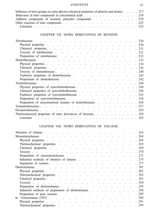 CONTENTS
Influence of nitro groups on some physico-chemical properties of phenols and amines . . . . .
Behaviour of nitro compounds in concentrated acids . . . . . . . . . . . . . . . . .
Addition compounds of aromatic polynitro compounds . . . . . . . . . . . .
Other reactions of nitro compounds . . . . . . . . . . . . . . . . . .
Literature . . . . . . . . . . . . . . . . . . . . . . . . . . . . .
CHAPTER VII. NITRO DERIVATIVES OF BENZENE
Nitrobenzene . . . . . . . . . . . . . . . . . . . . .
Physical properties . . . . . . . . . . . . . . . . .
Chemical properties. . . . . . . . . . . . . . . . .
Toxicity of nitrobenzene. . . . . . . . . . . . . . .
Preparation of nitrobenzene . . . . . . . . . . . . .
Dinitrobenzenes . . . . . . . . . . . . . . . . . . . .
Physical properties . . . . . . . . . . . . . . . . .
Chemical properties. . . . . . . . . . . . . . . . .
Toxicity of dinitrobenzene . . . . . . . . . . . . . .
Explosive properties of dinitrobenzene . . . . . . . .
Preparation of dinitrobenzene . . . . . . . . . . . .
Trinitrobenzenes . . . . . . . . . . . . . . . . . . . .
Physical properties of sym-trinitrobenzene . . . . . . . . . . . . .
Chemical properties of sym-trinitrobenzene . . . . . . . . . . . . .
Explosive properties of sym-trinitrobenzene . . . . . . . . . . .
Preparation of sym-trinitrobenzene . . . . . . . . . . . .
Preparation of unsymmetrical isomers of trinitrobenzene. . . . . . . . . . . .
Tetranitrobenzenes . . . . . . . . . . . . . . . . . . .
Hexanitrobenzene . . . . . . . . . . . . . . . . . . .
Thermochemical properties of nitro derivatives of benzene.. . . . . . . . . . .
Literature . . . . . . . . . . . . . . . . . . . . . . . . . . . . . . . .
CHAPTER VIII. NITRO DERIVATIVES OF TOLUENE
Nitration of toluene . . . . . . . . . . . . . . . .
Mononitrotoluenes . . . . . . . . . . . . . . . . .
Physical properties . . . . . . . . . . . . . . .
Thermochemical properties. . . . . . . . . . . . .
Chemical properties. . . . . . . . . . . . . . .
Toxicity . . . . . . . . . . . . . . . . . . . . . .
Preparation of mononitrotolucnes . . . . . . . . . . .
Industrial methods of nitration of toluene. . . . . . . . . . . .
Separation of isomers . . . . . . . . . . . . . .
Dinitrotoluenes . . . . . . . . . . . . . . . . . .
Physical properties . . . . . . . . . . . . . . .
Thermochemical properties . . . . . . . . . . . .
Chemical properties . . . . . . . . . . . . . . .
Toxicity . . . . . . . . . . . . . . . . . . . .
Preparation of dinitrotoluenes . . . . . . . . . . . . .
Industrial methods of preparation of dinitrotoluene . . . . . . . . . . . .
Preparation of pure isomers . . . . . . . . . . .
α− Trinitrotoluene (TNT) . . . . . . . . . . . . . .
Physical properties . . . . . . . . . . . . . . . .
Thermochemical properties. . . . . . . . . . . . .
vii
217
218
220
225
225
230
230
231
231
232
233
234
236
240
242
242
248
249
249
253
254
256
257
259
259
262
265
268
268
269
269
270
271
275
277
281
282
282
283
284
285
288
289
290
291
299
 