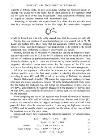 38 CHEMISTRY AND TECHNOLOGY OF EXPLOSIVES
quantity of tritium oxide, he also investigated whether the hydrogen-tritium ex-
change was taking place and found that in these conditions the exchange either
did not occur at all or was very insignificant. These observations confirmed those
of Ingold on benzene nitration with deuteronitric acid.
According to Melander, the experimental facts show that the nitration reac-
tion is a two-stage mechanism. In the first stage the intermediate compound
would be formed and it is only in the second stage that the proton was split off.
Similar tests on nitration of monodeuterobenzene were carried out by W. M.
Lauer and Noland [90]. They found that the deuterium content in the nitration
products (nitro- and dinitrobenzene) was proportional to its content in the initial
compound, thus confirming Melander’s observations on tritium.
Bonner, Bowyer and G. Williams [91] stated that the rate of nitration of nitro-
benzene with nitric acid in 97.4 and 86.7% sulphuric acid was much the same as
the rate of nitration of pentadeuteronitrobenzene with the same mixture. Thus,
the results obtained by W. M. Lauer and Noland and by Banner and his co-workers
supported Melander’s earlier observation, that the rupture of the C-H bond
was not a determining factor for the rate of nitration of aromatic compounds.
All these investigations confirm that the nitration process is a two-stage sub-
stitution reaction, where the first slope consists in attaching the nitronium ion,
according to eqns. (22) and (23), p. 60, or according to Melander (as above).
Bunton, Halevi and Llewellyn [92] studied the oxygen atom exchange between
nitric acid and water, using heavy oxygen 18
O as the labelled element. They found
that the higher the exchange rate, the higher the concentration of nitric acid. At
low HNO3 concentrations the reaction proceeded in the presence of nitrous acid.
At high HNO3 concentrations the presence of nitrous acid was not indispensable
for the exchange.
When comparing the rate of this reaction with the rate of nitration of aromatic
compounds with nitric acid of various concentrations, Bunton and Halevi [93]
came to the conclusion that the oxygen exchange between nitric acid and water
proceeded faster than the nitration reaction. It was only for high concentrations
of HNO3 and for readily nitrated compounds that the values of the rates of both
the reactions were of the same order.
Bunton and Halevi have examined the following reactions (O* denotes heavy
oxygen) :
HNO3 + HNO3 <-> H2NO3
+
+ NO3
-
(a)
H2NO3
+
<-> NO2
+
+ H2O (b)
nitration : NO2
+
+ RH <-> RNO2 + H+
(c)
oxygen exchange: NO2
+
+ H2O* <-> H2NO3*+
(d)
H2NO3*+
<-> H+
+ HNO3* (e)
 