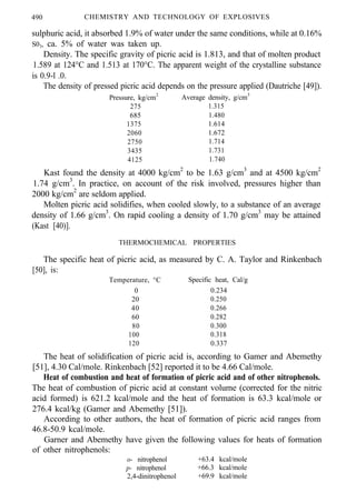 490 CHEMISTRY AND TECHNOLOGY OF EXPLOSIVES
sulphuric acid, it absorbed 1.9% of water under the same conditions, while at 0.16%
S03, ca. 5% of water was taken up.
Density. The specific gravity of picric acid is 1.813, and that of molten product
1.589 at 124°C and 1.513 at 170°C. The apparent weight of the crystalline substance
is 0.9-l .0.
The density of pressed picric acid depends on the pressure applied (Dautriche [49]).
Pressure, kg/cm2
Average density, g/cm3
275 1.315
685 1.480
1375 1.614
2060 1.672
2750 1.714
3435 1.731
4125 1.740
Kast found the density at 4000 kg/cm2
to be 1.63 g/cm3
and at 4500 kg/cm2
1.74 g/cm3
. In practice, on account of the risk involved, pressures higher than
2000 kg/cm2
are seldom applied.
Molten picric acid solidifies, when cooled slowly, to a substance of an average
density of 1.66 g/cm3
. On rapid cooling a density of 1.70 g/cm3
may be attained
(Kast [40)].
THERMOCHEMICAL PROPERTIES
The specific heat of picric acid, as measured by C. A. Taylor and Rinkenbach
[50], is:
Temperature, °C Specific heat, Cal/g
0 0.234
20 0.250
40 0.266
60 0.282
80 0.300
100 0.318
120 0.337
The heat of solidification of picric acid is, according to Gamer and Abemethy
[51], 4.30 Cal/mole. Rinkenbach [52] reported it to be 4.66 Cal/mole.
Heat of combustion and heat of formation of picric acid and of other nitrophenols.
The heat of combustion of picric acid at constant volume (corrected for the nitric
acid formed) is 621.2 kcal/mole and the heat of formation is 63.3 kcal/mole or
276.4 kcal/kg (Gamer and Abemethy [51]).
According to other authors, the heat of formation of picric acid ranges from
46.8-50.9 kcal/mole.
Garner and Abemethy have given the following values for heats of formation
of other nitrophenols:
o- nitrophenol +63.4 kcal/mole
p- nitrophenol +66.3 kcal/mole
2,4-dinitrophenol +69.9 kcal/mole
 