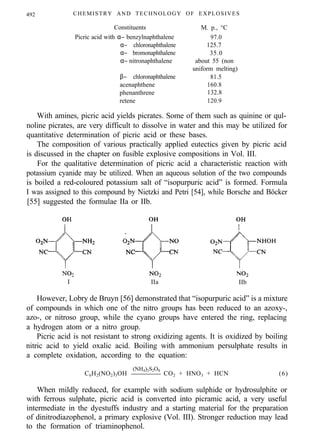 492 CHEMISTRY AND TECHNOLOGY OF EXPLOSIVES
Constituents
Picric acid with α− benzylnaphthalene
α− chloronaphthalene
α− bromonaphthalene
α− nitronaphthalene
β− chloronaphthalene
acenaphthene
phenanthrene
M. p., °C
97.0
125.7
35.0
about 55 (non
uniform melting)
81.5
160.8
132.8
retene 120.9
With amines, picric acid yields picrates. Some of them such as quinine or qul-
noline picrates, are very difficult to dissolve in water and this may be utilized for
quantitative determination of picric acid or these bases.
The composition of various practically applied eutectics given by picric acid
is discussed in the chapter on fusible explosive compositions in Vol. III.
For the qualitative determination of picric acid a characteristic reaction with
potassium cyanide may be utilized. When an aqueous solution of the two compounds
is boiled a red-coloured potassium salt of “isopurpuric acid” is formed. Formula
I was assigned to this compound by Nietzki and Petri [54], while Borsche and Böcker
[55] suggested the formulae IIa or IIb.
I IIa IIb
However, Lobry de Bruyn [56] demonstrated that “isopurpuric acid” is a mixture
of compounds in which one of the nitro groups has been reduced to an azoxy-,
azo-, or nitroso group, while the cyano groups have entered the ring, replacing
a hydrogen atom or a nitro group.
Picric acid is not resistant to strong oxidizing agents. It is oxidized by boiling
nitric acid to yield oxalic acid. Boiling with ammonium persulphate results in
a complete oxidation, according to the equation:
C6H2(NO2)3OH
(NH4)2S2O8
CO2 + HNO3 + HCN (6)
When mildly reduced, for example with sodium sulphide or hydrosulphite or
with ferrous sulphate, picric acid is converted into picramic acid, a very useful
intermediate in the dyestuffs industry and a starting material for the preparation
of dinitrodiazophenol, a primary explosive (Vol. III). Stronger reduction may lead
to the formation of triaminophenol.
 