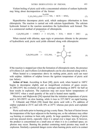 NITRO DERIVATIVES OF PHENOL 493
Violent boiling of picric acid with a concentrated solution of sodium hydroxide
may bring about decomposition of the former:
N a O H
C6H2(NO2)3OH NH3 + HCN + HNO2 (7)
Hypochlorites decompose picric acid, which undergoes chlorination to form
chloropicrin. The reaction is carried out with calcium hypochlorite. The calcium
hydroxide formed in the reaction neutralizes the hydrochloric acid formed. This
is a commercial method of preparation of chloropicrin.
8 5 ° C
C6H2(NO2)3OH + 11HOC1 -> 3 CCl3.NO2 + 3CO2 + 6H2O + 2HCl (8)
When reacted with chlorine, aqua regia or potassium chlorate in the presence
of hydrochloric acid, picric acid yields chloranil along with chloropicrin:
C l 2
C6H2(NO2)3OH -> CCl3.NO2 + (9)
If the reaction is stopped just when the formation of chloropicrin starts. the presence
of 6-chloro-2,4- and 4-chloro-2,6-dinitrophenols can be also detected along with it.
When heated to a temperature above its melting point, picric acid can react
with sulphur. Addition of sulphur lowers the ignition temperature of picric acid
(see below).
Action of heat. According to Kast [40], picric acid, when heated to 160°C
begins to decompose slightly and an insignificant evolution of gases occurs.
At 200-210°C the evolution of gases is stronger and heating at 260°C for half an
hour results in explosion. The explosion may not occur below temperatures of
300-310°C when a small quantity of the acid is heated more rapidly.
Micewicz and Majkowski [54] reported that the initiation temperature of picric
acid is 243-288°C on slow heating, while it rises to 337-346°C on rapid heating.
T. Urbanski and Pillich [58] found that picric acid with a 5% addition of
sulphur exploded at 251°C and with 10% at 247°C whereas pure picric acid exploded
at 330°C.
Picric acid melts prior to burning giving a sooty flame. The heat of fusion lowers
the temperature of the layer adjacent to the burning one, so the substance may either
stop burning or continue to burn only gently. In large quantities, burning of picric
acid may proceed slowly, especially when it is spread over a larger area. If, however,
the product is concentrated on a small area or when it is in a confined space, ex-
plosion may occur. Burning the product containing metal picrates may result in
explosion. Similarly a potential danger exists when burning picric acid is in contact
 