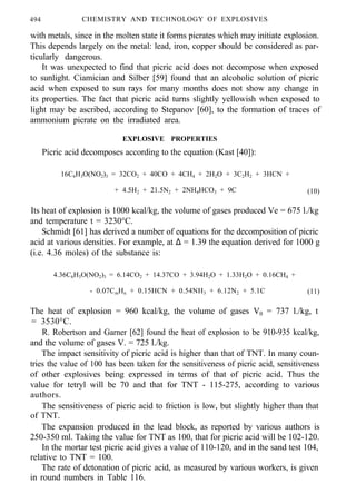 494 CHEMISTRY AND TECHNOLOGY OF EXPLOSIVES
with metals, since in the molten state it forms picrates which may initiate explosion.
This depends largely on the metal: lead, iron, copper should be considered as par-
ticularly dangerous.
It was unexpected to find that picric acid does not decompose when exposed
to sunlight. Ciamician and Silber [59] found that an alcoholic solution of picric
acid when exposed to sun rays for many months does not show any change in
its properties. The fact that picric acid turns slightly yellowish when exposed to
light may be ascribed, according to Stepanov [60], to the formation of traces of
ammonium picrate on the irradiated area.
EXPLOSIVE PROPERTIES
Picric acid decomposes according to the equation (Kast [40]):
16C6H3O(NO2)3 = 32CO2 + 40CO + 4CH4 + 2H2O + 3C2H2 + 3HCN +
+ 4.5H2 + 21.5N2 + 2NH4HCO3 + 9C (10)
Its heat of explosion is 1000 kcal/kg, the volume of gases produced Ve = 675 l./kg
and temperature t = 3230°C.
Schmidt [61] has derived a number of equations for the decomposition of picric
acid at various densities. For example, at ∆ = 1.39 the equation derived for 1000 g
(i.e. 4.36 moles) of the substance is:
4.36C6H3O(NO2)3 = 6.14CO2 + 14.37CO + 3.94H2O + 1.33H2O + 0.16CH4 +
- 0.07CmHn + 0.15HCN + 0.54NH3 + 6.12N2 + 5.1C (11)
The heat of explosion = 960 kcal/kg, the volume of gases V0 = 737 l./kg, t
= 3530°C.
R. Robertson and Garner [62] found the heat of explosion to be 910-935 kcal/kg,
and the volume of gases V. = 725 l./kg.
The impact sensitivity of picric acid is higher than that of TNT. In many coun-
tries the value of 100 has been taken for the sensitiveness of picric acid, sensitiveness
of other explosives being expressed in terms of that of picric acid. Thus the
value for tetryl will be 70 and that for TNT - 115-275, according to various
authors.
The sensitiveness of picric acid to friction is low, but slightly higher than that
of TNT.
The expansion produced in the lead block, as reported by various authors is
250-350 ml. Taking the value for TNT as 100, that for picric acid will be 102-120.
In the mortar test picric acid gives a value of 110-120, and in the sand test 104,
relative to TNT = 100.
The rate of detonation of picric acid, as measured by various workers, is given
in round numbers in Table 116.
 