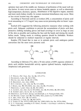 496 CHEMISTRY AND TECHNOLOGY OF EXPLOSIVES
spiratory tract and of the middle ear. Instances of perforation of the nasal wall are
also known. In more severe cases an intense headache appears, as well as abnormally
high temperature, dizziness, spasms, disturbances of the digestive organs, anaemia
and more rarely kidney trouble. In women menstrual disturbances may occur. More
or less severe eczema may also appear.
According to Nawrocki and his co-workers [69], a concentration of picric acid
in air amounting to 1-17.5 mg/m3
may cause severe poisoning after six hours’ expo-
sure.
Koelsch [67] suggested the following protective measures when working with
picric acid. Adequate ventilation to prevent the accumulation of picric acid dust,
protective clothing including gloves and head coverings to cover as large an area
of the skin as possible and washing the face and the hands and rinsing the mouth
before meals. Taking meals in working quarters should be forbidden. Workers
should be subjected to medical inspection at regular intervals.
Karplus [70] found that in man or in animals picric acid undergoes partial
conversion into the more toxic picramic acid:
(12)
According to Ishiwara [71], after a 30 min action a 0.04% aqueous solution of
picric acid exhibits bactericidal activity against typhoid bacteria, staphylococci,
streptococci and gonococci.
LITERATURE
1. P. WOULFE, Phil. Trans. Roy. Soc 61, 129 (1771).
2. HAUSSMANN, J. phys. 32, 162 (1788).
3. WELTER, Ann. chim. [l], 29, 301 (1799).
4. H. BRACONNOT, Ann. chim. (1808).
5. M. E. CHEVREUL, Ann. chim. [l], 72, 113 (1809).
6. J. DUMAS, Ann. 39, 350 (1841); Ann. chim. [2], 53, 178 (1841).
7. MARCHAND, J. prakt. Chem. [l], 23, 363 (1841).
8. A. LAURENT, Ann. chim. [3], 3, 195 (1842); Ann. 41, 98 (1842); 43, 200 (1842).
9. R. SCHMIDT and L. GLUTZ, Ber. 2, 52 (1869).
10. DESIGNOLLE, see H. KAST, Spreng- und Zündstoffe, p. 8, Vieweg & Sohn, 1921.
11. M. BRUGÈRE, Compt. rend. 69, 716 (1869); Mém. poudres 2, 15 (1884-1889).
12. F. ABEL, Chem. News. 24, 127 (1871).
13. H. SPRENGEL, J. Chem. Soc. 26, 803 (1873).
11. E. TURPIN, Fr. Pat. 167512 (1885); Brit. Pat. 15089 (1885); Ger. Pat. 38734 (1886).
15. S. V. PANPUSHKO, according to H. GORST, Porokha i vzryvchatyye veshchesrva, Oborongiz.
Moskva 1949, 1957.
 