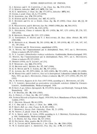 NITRO DERIVATIVES OF PHENOL 497
16. J. KENDALL and C. D. CARPENTER, J. Am. Chem. Soc. 36, 2510 (1914).
17. G. KÖRNER, Juhresber. 1867, 615; 1875, 324, 344.
18. H. E. ARMSTRONG, J. Chem. Soc. 24, 175 (1871); Jahresber. 1871, 661.
19. CLEMM, J. prakl. Chem. [2], 1, 173 (1870).
20. H. SALKOWSKI, Ann. 174, 259 (1874).
21. H. HÜBNER and W. SCHNEIDER, Ann. 167, 92 (1873).
22. F. REVERDIN and CH. DE LA HARPE, Chem. Ztg. 16, 45 (1892); Chem. Zentr. 63, [2], 40
(1892).
23. R. WOLFFENSTEIN, and O. BÖTTERS, Ger. Pat. 194883 (1906);,Ber. 46, 586 (1913).
24. BANTLIN, Ber. 8, 21 (1875); 11, 2103 (1878).
25. L. DESVERGNES, Chimie et industrie 22, 451 (1929); 26, 507, 1271 (1931); 27, 278, 527,
1038 (1932).
26. R. KREMANN, Monatsh. 25, 1215, 1271 (1904).
27. A. SAPOZHNIKOV, P. HELWIG and V. J. RDULTOVSKII, Zh. Russ. Khim. Obshch. 35, 1072
(1903-1904).
28. R. KREMANN et al., Monatsh. 31, 201 (1910); 40, 35, 189 (1919); 42, 117, 144, 147, 167,
181, 199 (1921).
29. T. URBANSKI and W. PIENCZEWSKI, unpublished (1935).
30. A. MAYER, Sur l’impoisonnement par le dinitrophenol, Paris, 1917, see L. DESVERGNES,
Chimie et industrie 27, 527 (1932).
31. N. V. LAZAREV, Khimicheskiye vrednyye veshchestva, Goskhimizdat, Moskva-Leningrad, 1951.
32. MARTIN, Sur l’impoisonnement par le dinitrophenol, Paris, 1917, see L. DESVERGNFS,
Chimie et industrie 27, 527 (1932).
33. DERRIEN (1918), see N. LAZAREV, ref. [31].
34. P. WESSELSKY, Ann. 162, 274 (1872).
35. H. BRUNNER and C. KRÄMER, Ber. 17, 1847 (1884).
36. K. H. MEYER and W. E. ELBERS, Ber. 54, 337 (1921).
37. K. AUWERS, Ber. 17, 2979 (1884): 18, 2655 (1885); 30, 755 (1897); Ann. 302, 153 (1898).
38. M. MARQUEYROL and P. LORIETTE, Note sur le dinitrophenol, Laboratoire Centrale des Poudres,
Paris, 1915, see also L. DESVERGNES, Chimie et industrie 26, 507, 1271 (1931); 27, 278, 527
(1932).
38a. A. SEYEWETZ, Rapports de St. Fons (1917-1918), according to L. DESVERGNES, ref. [25].
39. I. V. LEBEDEV, Spruvochnik po proizvodstvu vzryvchatykh veshchestv (Edited by USHAKOV-
LEBEDEV, Goskhimtekhiidat, Moskva-Leningrad, 1934.
40. H. KAST, Z. ges. Schiess.-Sprengstofw. 8, 135 (1913); Spreng- und Zündstoffe, Vieweg & Sohn,
Braunschweig, 1921.
41. J. H. DOLINSKI, Ber. 38, 1836 (1905).
41a. A. FINDLAY, J. Chem. Soc. 81, 1217 (1902).
41b. Technical Records of Explosives Supply, 1914-1918, No 6. Manufacture of Picric Acid, HMSO,
London, (1921).
42. C. DRUCKER, Monatsh. 53, 64 (1929).
43. J. C. Dun and E. J. BILLS, J. Chem. Soc. 1930, 1331.
44. P. SISLEY, Bull. soc. chim. France 3, 28, 401 (1902).
45. J. MINDOWICZ, Zeszyty Polit. Gdariskiej, Chem. III, 21 (1959).
46. W. NERNST, Z. physik. Chem. 8, 110 (1891).
47. N. A. SHILOV and L. K. LEPIN, (1920), according to A. I. BRODSKII, Fizicheskaya Khimiya.
p. 694, Goskhimizdat, Moskva-Leningrad 1948.
48. L. G. MARSH, Ind. Eng. Chem. 14, 321 (1922).
49. H. DAUTRICHE, Mém. poudres 16, 28 (1911-12).
50. C. A. TAYLOR and W. RINKENBACH, J. Am. Chem. Soc. 46, 1504 (1924).
51. W. E. GARNER and C. L. ABERNETHY, Proc. Roy. Soc. A 99, 213 (1921).
 