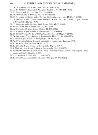 498 CHEMISTRY AND TECHNOLOGY OF EXPLOSIVES
52. W. H. RINKENBACH, J. Am. Chem. Soc. 52, 115 (1930).
53. N. N. JEFREMOV, Izvest. Znst. Fiz. Khim. Analiza 1, 95, 145, 165 (1919).
54. R. NIETZKI and W. PETRI, Ber. 33, 1788 (1900).
55. W. BORSCHE and E. BÖCKER, Ber. 37, 4388 (1904).
56. C. A. LOBRY DE BRUYN and J. W. VAN GRUNS, Rec. trav. chim. 23, 26, 47 (1904).
57. S. MICEW~CZ and K. MAJKOWSKI, Przemysl Chem. 12, 197 (1928); Z. ges. Schiess-
u. Sprengstoffw. 23, 422 (1928).
58. T. URBANSKI and J. FILLICH, Wiad. Techn. Uzbr. 43, 79 (1939).
59. G. CIAMICIAN and P. SILBER, Ber. 34, 2041 (1901).
60. A. STEPANOV, Zh. Russ. Khim. Obshch. 42, 495 (1910).
61. A. SCHMIDT, Z. ges. Schiess- u. Sprengstoffw. 31, 37 (1936).
62. R. ROBERTWN and W. E. GARNER, Proc. Roy. Soc. (A) 103, 539 (1933).
63. W. FRIEDRICH, Z. ges. Schiess- u. Sprengstoflw. 28, 2, 51, 80, 113 (1923).
64. J. ROTH, Z. ges. Schiess- u. Sprengstoffw., 28, 42 (1933).
65. W. CYBULSKI, Badania detonacji materialdw wybuchowych, Katowice, 1948.
66. R. SALADINI, Arch. di Farm. 24, 97 (1917).
67. F. KOELSCH, Z. ges. Schiess- u. Sprengstoffw. 14, 143 (1919).
68. J. MATUSSEVITCH, Z. ges. Schiess- u. Sprengstoflw. 22, 258 (1927).
69. NAWROCKI, FRADKIN, PLOSKIN et al,, Trudy i materialy Ukrain. Tsentral Inst. Gigieny i Prof-
zubolevunii 16, 53, Khaxkov (1938).
70. J. P. KARPLUS, Z. klin. Med. 22, 210 (1893).
71. F. ISHIWARA, Z. Immunitätsforsch. exper. Therapie 40, 436 (1924).
 