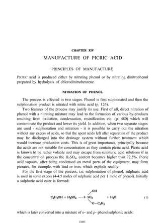 CHAPTER XIV
MANUFACTURE OF PICRIC ACID
PRINCIPLES OF MANUFACTURE
PICRIC acid is produced either by nitrating phenol or by nitrating dinitrophenol
prepared by hydrolysis of chlorodinitrobenzene.
NITRATION OF PHENOL
The process is effected in two stages. Phenol is first sulphonated and then the
sulphonation product is nitrated with nitric acid (p. 126).
Two features of the process may justify its use. First of all, direct nitration of
phenol with a nitrating mixture may lead to the formation of various by-products
resulting from oxidation, condensation, resinification etc. (p. 480) which will
contaminate the product and lower its yield. In addition, when two separate stages
are used - sulphonation and nitration - it is possible to carry out the nitration
without any excess of acids, so that the spent acids left after separation of the product
may be discharged into the drainage system without further treatment which
would increase production costs. This is of great importance, principally because
the acids are not suitable for concentration as they contain picric acid. Picric acid
is known to be rather volatile and may escape from sulphuric acid solutions if in
the concentration process the H2SO4, content becomes higher than 72.5%. Picric
acid vapours, after being condensed on metal parts of the equipment, may form
picrates, for example, with lead or iron, which explode readily.
For the first stage of the process, i.e. sulphonation of phenol, sulphuric acid
is used in some excess (4-4.5 moles of sulphuric acid per 1 mole of phenol). Initially
a sulphuric acid ester is formed:
(1)
which is later converted into a mixture of o- and p- phenolsulphonic acids:
 