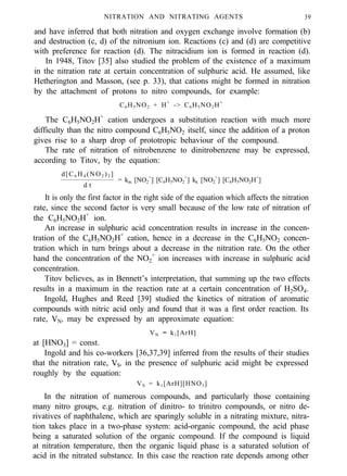 NITRATION AND NITRATING AGENTS 39
and have inferred that both nitration and oxygen exchange involve formation (b)
and destruction (c, d) of the nitronium ion. Reactions (c) and (d) are competitive
with preference for reaction (d). The nitracidium ion is formed in reaction (d).
In 1948, Titov [35] also studied the problem of the existence of a maximum
in the nitration rate at certain concentration of sulphuric acid. He assumed, like
Hetherington and Masson, (see p. 33), that cations might be formed in nitration
by the attachment of protons to nitro compounds, for example:
C6H5NO2 + H+
-> C6H5NO2H+
d[C6 H4 (NO2 )2 ]
= km [NO2
+
] [C6H5NO2
+
] kk [NO2
+
] [C6H5NO2H+
]
d t
The C6H5NO2H+
cation undergoes a substitution reaction with much more
difficulty than the nitro compound C6H5NO2 itself, since the addition of a proton
gives rise to a sharp drop of prototropic behaviour of the compound.
The rate of nitration of nitrobenzene to dinitrobenzene may be expressed,
according to Titov, by the equation:
It is only the first factor in the right side of the equation which affects the nitration
rate, since the second factor is very small because of the low rate of nitration of
the C6H5NO2H+
ion.
An increase in sulphuric acid concentration results in increase in the concen-
tration of the C6H5NO2H+
cation, hence in a decrease in the C6H5NO2 concen-
tration which in turn brings about a decrease in the nitration rate. On the other
hand the concentration of the NO2
+
ion increases with increase in sulphuric acid
concentration.
Titov believes, as in Bennett’s interpretation, that summing up the two effects
results in a maximum in the reaction rate at a certain concentration of H2SO4.
Ingold, Hughes and Reed [39] studied the kinetics of nitration of aromatic
compounds with nitric acid only and found that it was a first order reaction. Its
rate, VN, may be expressed by an approximate equation:
VN = k1[ArH]
at [HNO3] = const.
Ingold and his co-workers [36,37,39] inferred from the results of their studies
that the nitration rate, VS, in the presence of sulphuric acid might be expressed
roughly by the equation:
VS = k1[ArH][HNO3]
In the nitration of numerous compounds, and particularly those containing
many nitro groups, e.g. nitration of dinitro- to trinitro compounds, or nitro de-
rivatives of naphthalene, which are sparingly soluble in a nitrating mixture, nitra-
tion takes place in a two-phase system: acid-organic compound, the acid phase
being a saturated solution of the organic compound. If the compound is liquid
at nitration temperature, then the organic liquid phase is a saturated solution of
acid in the nitrated substance. In this case the reaction rate depends among other
 