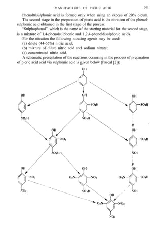 MANUFACTURE OF PICRIC ACID 501
Phenoltrisulphonic acid is formed only when using an excess of 20% oleum.
The second stage in the preparation of picric acid is the nitration of the phenol-
sulphonic acid obtained in the first stage of the process.
“Sulphophenol”, which is the name of the starting material for the second stage,
is a mixture of 1,4-phenolsulphonic and 1,2,4-phenoldisulphonic acids.
For the nitration the following nitrating agents may be used:
(a) dilute (44-65%) nitric acid;
(b) mixture of dilute nitric acid and sodium nitrate;
(c) concentrated nitric acid.
A schematic presentation of the reactions occurring in the process of preparation
of picric acid acid via sulphonic acid is given below (Pascal [2]):
 