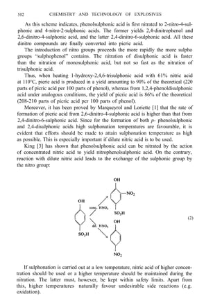 502 CHEMISTRY AND TECHNOLOGY OF EXPLOSIVES
As this scheme indicates, phenolsulphonic acid is first nitrated to 2-nitro-4-sul-
phonic and 4-nitro-2-sulphonic acids. The former yields 2,4-dinitrophenol and
2,6-dinitro-4-sulphonic acid, and the latter 2,4-dinitro-6-sulphonic acid. All these
dinitro compounds are finally converted into picric acid.
The introduction of nitro groups proceeds the more rapidly the more sulpho
groups “sulphophenol” contains. The nitration of disulphonic acid is faster
than the nitration of monosulphonic acid, but not so fast as the nitration of
trisulphonic acid.
Thus, when heating 1-hydroxy-2,4,6-trisulphonic acid with 61% nitric acid
at 110°C, picric acid is produced in a yield amounting to 90% of the theoretical (220
parts of picric acid per 100 parts of phenol), whereas from 1,2,4-phenoldisulphonic
acid under analogous conditions, the yield of picric acid is 86% of the theoretical
(208-210 parts of picric acid per 100 parts of phenol).
Moreover, it has been proved by Marqueyrol and Loriette [1] that the rate of
formation of picric acid from 2,6-dinitro-4-sulphonic acid is higher than that from
2,4-dinitro-6-sulphonic acid. Since for the formation of both p- phenolsulphonic
and 2,4-disulphonic acids high sulphonation temperatures are favourable, it is
evident that efforts should be made to attain sulphonation temperature as high
as possible. This is especially important if dilute nitric acid is to be used.
King [3] has shown that phenolsulphonic acid can be nitrated by the action
of concentrated nitric acid to yield nitrophenolsulphonic acid. On the contrary,
reaction with dilute nitric acid leads to the exchange of the sulphonic group by
the nitro group:
(2)
If sulphonation is carried
tration should be used or a
nitration. The latter must,
this, higher temperatures
oxidation).
out at a low temperature, nitric acid of higher concen-
higher temperature should be maintained during the
however, be kept within safety limits. Apart from
naturally favour undesirable side reactions (e.g.
 
