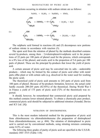 MANUFACTURE OF PICRIC ACID 503
The reactions occurring in nitration with sodium nitrate are as follows:
NaNO3 + H2SO4 -> NaHSO4 + HNO3 (3)
+ H2SO4 + H2O (4)
O r
+ 2H2SO4 + H2O (5)
The sulphuric acid formed in reactions (4) and (5) decomposes new portions
of sodium nitrate in accordance with reaction (3).
The spent acid from the nitration of phenol by the methods described contains
several by-products, among them : 2,4-dinitrophenol-6-sulphonic acid in the propor-
tions of 22 parts per 100 parts of phenol used for the process, which corresponds
to a 8% loss of the phenol, and oxalic acid in the proportion of 5-6 parts per 100
parts of phenol. These are the principal by-products that lower the yield of picric
acid.
A certain amount of picric acid may be converted into its salts - undesirable
products - which may be formed by the contact of picric acid either with metal
parts ofthe plant or with certain salts (e.g. dissolved in the water used for washing
the picric acid).
The theoretical yield of picric acid amounts to 243 parts of picric acid from
100 parts of phenol. Because of by-products formation, however, the actual yield
hardly exceeds 200-205 parts (82-85%) of the theoretical. During World War I
in France a yield of 175 parts of picric acid (72% of the theoretical) was re-
ported.
It should, however, be remembered that commercial picric acid prepared by
this method contains lower nitrated phenols. To obtain a chemically pure product,
commercial picric acid should be subjected to additional nitration (Arundal, Davies
and ICI Ltd. [4]).
NITRATION OF DINITROPHENOL
This is the most modern industrial method for the preparation of picric acid
from chlorobenzene via chlorodinitrobenzene (for preparation of dinitrophcnol
from chlorodinitrobenzene, see p. 484). The nitration of dinitrophenol to picric
acid is carried out by conventional methods, using nitrating mixtures containing
some 0-5% of water.
The following three grades of purity of picric acid are specified in the U.S.S.R.
standard, OST 3515 (Table 118).
 
