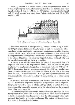 MANUFACTURE OF PICRIC ACID 505
Pascal [2] describes it as follows. Phenol, which is supplied in iron drums, is
melted by placing the drums, after removing their lids and bottoms, into steam
heated cylinders (I) (Fig. 111). Molten hot (80°C) phenol is collected in the heated
tank (2) which also acts as a proportioner. Adjacent to it, is a tank (3) for 92%
sulphuric acid.
FIG. 111. Diagram of lay-out for sulphonation of phenol (Pascal [2]).
Both liquids flow down to the sulphonator (4), designed for 150-250 kg of phenol.
For 100 parts of phenol 500 parts of sulphuric acid is used. The phenol in the sulpho-
nator being hot, the sulphonation reaction starts spontaneously, resulting in a tem-
perature rise to 100°C. After some 10-20 min, sulphonation may be regarded
as completed and hot “sulphophenol” is transferred by means of a pressure-egg (5),
to the nitrator. The pipeline for conveying the product should be heated, otherwise
the phenolsulphonic acids are likely to crystallize.
According to the Lebedev’s description [5], phenol is sulphonated with 98%
sulphuric acid taken in the proportion of 400-500 parts of acid for 100 parts
of phenol. The sulphonation temperature is maintained within 70-80°C or 100-
110°C. The reaction time is 4 hr. A temperature of 125-130°C may also be main-
tained, in which case the reaction time may be reduced to 2 hr. Cast iron sulpho-
nators are used, 2 m in diameter and 1.8 m high. The required temperature may
be maintained in the sulphonator by heating with a steel heating coil or with a heating
jacket.
A schematic design of a sulphonator used in Great Britain is presented in
Fig. 112. The reaction temperature is regulated by adjusting the flow of hot phenol.
The propeller stirrer (1) is placed in cylinder (2) to get a better circulation of the reac-
tion mixture. Flat blades (3), mounted above the stirrer, break up the stream of
liquid raised by the propeller.
The lid of the sulphonator has an exit for the exhaust pipe, two inlets for intro-
ducing the reactants, a manhole, an inlet and outlet for steam passed through the
coil and a thermometer hole. In addition to this, the lid is equipped with a sight
glass and four handles to open the sulphonator. The heating coil is not shown.
This vessel is discharged at the bottom.
 