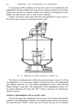 506 CHEMISTRY AND TECHNOLOGY OF EXPLOSIVES
If concentrated (98%) sulphuric acid has been used for the sulphonation, the
sulphophenol should be diluted with water prior to nitration, otherwise the nitration
reaction may proceed too violently. Besides some dilution is advantageous to pre-
cipitate any salts present, such as lead or ferric sulphates.
Lebedev [5] advises using wash water from the purification of picric acid, as
this effects some economy in nitrating and picric acids.
FIG. 112. Sulphonator for phenol (according to Lebedev [5]).
The dilution of sulphophenol is effected in special stoneware vessels. For 95 kg
of sulphophenol 72l. of wash water is added. The specific gravity of the sulphophenol
after dilution should be 1.35. The diluted sulphophenol is left to settle and then
filtered through a sand filter. The temperature of the sulphophenol which is to
be nitrated should not be lower than 50°C which is necessary for initiating the
nitration reaction.
Nitration of phenolsulphonic acid in movable vessels
The second stage in the manufacture of picric acid is the nitration of the phenol-
sulphonic acid (sulphophenol) obtained. The simplest reactors used for this process
are stoneware jars, “tourills”, which may be of various size (e.g. 85 cm diameter
 
