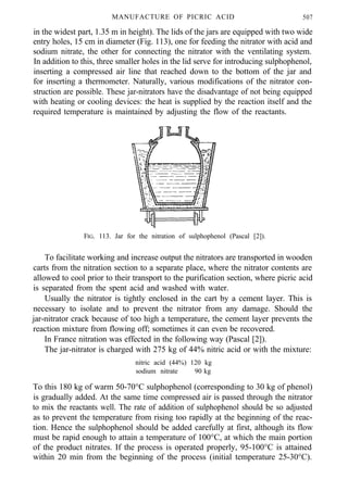 MANUFACTURE OF PICRIC ACID 507
in the widest part, 1.35 m in height). The lids of the jars are equipped with two wide
entry holes, 15 cm in diameter (Fig. 113), one for feeding the nitrator with acid and
sodium nitrate, the other for connecting the nitrator with the ventilating system.
In addition to this, three smaller holes in the lid serve for introducing sulphophenol,
inserting a compressed air line that reached down to the bottom of the jar and
for inserting a thermometer. Naturally, various modifications of the nitrator con-
struction are possible. These jar-nitrators have the disadvantage of not being equipped
with heating or cooling devices: the heat is supplied by the reaction itself and the
required temperature is maintained by adjusting the flow of the reactants.
FIG. 113. Jar for the nitration of sulphophenol (Pascal [2]).
To facilitate working and increase output the nitrators are transported in wooden
carts from the nitration section to a separate place, where the nitrator contents are
allowed to cool prior to their transport to the purification section, where picric acid
is separated from the spent acid and washed with water.
Usually the nitrator is tightly enclosed in the cart by a cement layer. This is
necessary to isolate and to prevent the nitrator from any damage. Should the
jar-nitrator crack because of too high a temperature, the cement layer prevents the
reaction mixture from flowing off; sometimes it can even be recovered.
In France nitration was effected in the following way (Pascal [2]).
The jar-nitrator is charged with 275 kg of 44% nitric acid or with the mixture:
nitric acid (44%) 120 kg
sodium nitrate 90 kg
To this 180 kg of warm 50-70°C sulphophenol (corresponding to 30 kg of phenol)
is gradually added. At the same time compressed air is passed through the nitrator
to mix the reactants well. The rate of addition of sulphophenol should be so adjusted
as to prevent the temperature from rising too rapidly at the beginning of the reac-
tion. Hence the sulphophenol should be added carefully at first, although its flow
must be rapid enough to attain a temperature of 100°C, at which the main portion
of the product nitrates. If the process is operated properly, 95-100°C is attained
within 20 min from the beginning of the process (initial temperature 25-30°C).
 