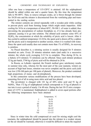 508 CHEMISTRY AND TECHNOLOGY OF EXPLOSIVES
After one hour a temperature of 115-120°C is attained. All the sulphophenol
should be added within one and a quarter hours. By this time the temperature
falls to 90-100°C. Then, to remove nitrogen oxides, air is blown through the nitrator
for 10-20 min and the nitrator is disconnected from the ventilating pipe and trans-
ported to the cooling section.
The nitrator contents are stirred repeatedly with a wooden pole while cooling
to prevent picric acid from forming lumps which might retain impurities. After
cooling for 34 hr at a temperature of about 60°C, 50-100 1. of water is added, thus
preventing the precipitation of sodium bisulphate or, if it has already been pre-
cipitated, causing it to go into solution. The diluted acid contains some 45% of
H2SO4, the concentration at which the solubility of picric acid is lowest. After it
has cooled to ambient temperature 12-24 hr, the spent acid is drawn off by a siphon
and the picric acid is transported to another section, where it is washed with water.
Since the spent acid usually does not contain more than 1% of HNO3, its recovery
is pointless.
As Pascal describes it, a nitrating section is usually designed for 8 nitrators
mounted on carts. Every 20 minutes nitration starts (and ends) in a successive
nitrator, the whole cycle averaging 2-2.5 hr to complete. Thus during 24 hr, in
a battery of 8 nitrators 72 nitrations can be effected. Since each nitrator produces
52 kg per batch, 3744 kg of picric acid will be obtained in 24 hr.
In Russia, as Lebedev reported, the French method gave satisfactory results
in summer time only, whereas for the most part of the year (autumn, winter) on
account of high heat losses, nitration was never complete and the picric acid yield
was low (150-160 parts per 100 parts of phenol). Moreover, the product contained
high proportions of mono- and di-nitrophenols.
In this connection various modifications of the process have been developed,
consisting first of all in using more nitric acid and less phenol.
The jar-nitrator is charged with 141 kg of 44% nitric acid and 91 kg of
NaNO3. Then 172 kg of sulphophenol (which corresponds to 31 kg of phenol) is
run into it over a period of nearly 1 hr 40 min. During the last 10-15 min a temper-
ature of 115°C is maintained. Sulphophenol is added in seven equal portions after
the following temperatures have been attained:
Temperature, °C
I 26-30
11 62-70
III 88-89
IV 96-97
V 106-107
VI 111-113
VII 113-115
Since in winter time the cold compressed air used for mixing might cool the
reactants, the sulphophenol should be passed into the nitrator in a weaker stream
(or the air should be warmed), otherwise it would be difficult to attain the required
 