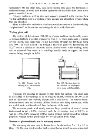 MANUFACTURE OF PICRIC ACID 509
temperature. On the other hand, insufficient mixing may cause the formation of
undesired lumps of picric acid. Further operations do not differ from those in the
process described above.
Nitrogen oxides, as well as nitric acid vapours, generated in the reaction, flow
via the ventilating pipe to a system of jars, coolers and absorption towers, where
they are absorbed.
There are also other methods in which the procedure consists in first introducing
“sulphophenol” to the nitrator and adding the nitric acid afterwards.
Washing picric acid
The contents of 4-5 nitrators (200-300 kg of picric acid) are transferred by means
of wooden ladles to a wooden washing vat (Fig. 114), where picric acid is washed
several (mostly five) times with 150-200 1. portions of water. For 100 kg of picric
acid 400 1. of water is used. The product is tested for purity by determining the
SO4
2+
ions in a solution of the picric acid in distilled water. After washing, picric
acid is separated from water in a centrifuge usually made of copper, the water
content being brought to 5-7%.
f
FIG. 114. Wooden vat for FIG. 115. Nitration tank for
washing picric acid (Lebedev the nitration of sulphophe-
[5]). nol to picric acid (Pascal [2]).
Washings are collected in special wooden tanks for settling. The spent acid
is also added to the washings so as to bring the H2SO4 content to 10-30% as in
such an “acid water” the solubility of picric acid is at its lowest. The water is decant-
ed from time to time and disposed off into the river, after being neutralized, while
the settled picric acid is collected from the bottom of the tank.
The recovered picric acid usually contains large quantities of mineral matter
(determined as ash - 0.2%, compared with the permissible limit of 0.03%, as
well as H2SO4 (0.1% instead of 0.02%). Such a product cannot be used for military
purposes without further purification by crystallization from water.
Nitration of phenolsulphonic acid in stationary reactors
The stationary nitrators used in France have the dimensions 2 x 1.8 x 1.0 m
(Fig. 115). They are constructed of acid-resistant bricks, joined by an acid-resistant
 