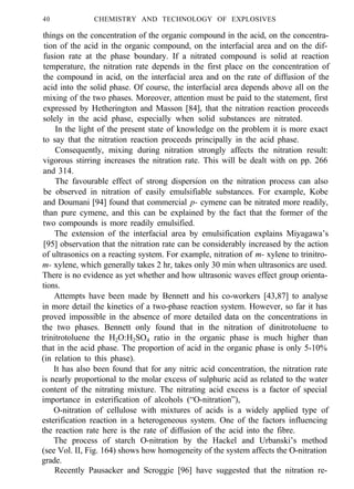 40 CHEMISTRY AND TECHNOLOGY OF EXPLOSIVES
things on the concentration of the organic compound in the acid, on the concentra-
tion of the acid in the organic compound, on the interfacial area and on the dif-
fusion rate at the phase boundary. If a nitrated compound is solid at reaction
temperature, the nitration rate depends in the first place on the concentration of
the compound in acid, on the interfacial area and on the rate of diffusion of the
acid into the solid phase. Of course, the interfacial area depends above all on the
mixing of the two phases. Moreover, attention must be paid to the statement, first
expressed by Hetherington and Masson [84], that the nitration reaction proceeds
solely in the acid phase, especially when solid substances are nitrated.
In the light of the present state of knowledge on the problem it is more exact
to say that the nitration reaction proceeds principally in the acid phase.
Consequently, mixing during nitration strongly affects the nitration result:
vigorous stirring increases the nitration rate. This will be dealt with on pp. 266
and 314.
The favourable effect of strong dispersion on the nitration process can also
be observed in nitration of easily emulsifiable substances. For example, Kobe
and Doumani [94] found that commercial p- cymene can be nitrated more readily,
than pure cymene, and this can be explained by the fact that the former of the
two compounds is more readily emulsified.
The extension of the interfacial area by emulsification explains Miyagawa’s
[95] observation that the nitration rate can be considerably increased by the action
of ultrasonics on a reacting system. For example, nitration of m- xylene to trinitro-
m- xylene, which generally takes 2 hr, takes only 30 min when ultrasonics are used.
There is no evidence as yet whether and how ultrasonic waves effect group orienta-
tions.
Attempts have been made by Bennett and his co-workers [43,87] to analyse
in more detail the kinetics of a two-phase reaction system. However, so far it has
proved impossible in the absence of more detailed data on the concentrations in
the two phases. Bennett only found that in the nitration of dinitrotoluene to
trinitrotoluene the H2O:H2SO4 ratio in the organic phase is much higher than
that in the acid phase. The proportion of acid in the organic phase is only 5-10%
(in relation to this phase).
It has also been found that for any nitric acid concentration, the nitration rate
is nearly proportional to the molar excess of sulphuric acid as related to the water
content of the nitrating mixture. The nitrating acid excess is a factor of special
importance in esterification of alcohols (“O-nitration”),
O-nitration of cellulose with mixtures of acids is a widely applied type of
esterification reaction in a heterogeneous system. One of the factors influencing
the reaction rate here is the rate of diffusion of the acid into the fibre.
The process of starch O-nitration by the Hackel and Urbanski’s method
(see Vol. II, Fig. 164) shows how homogeneity of the system affects the O-nitration
grade.
Recently Pausacker and Scroggie [96] have suggested that the nitration re-
 