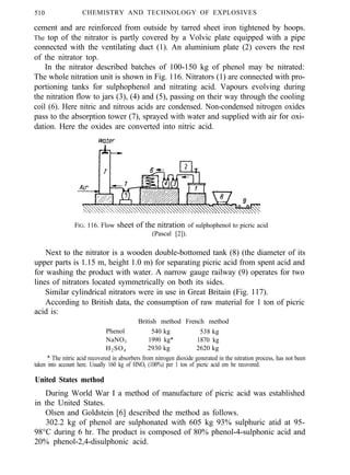510 CHEMISTRY AND TECHNOLOGY OF EXPLOSIVES
cement and are reinforced from outside by tarred sheet iron tightened by hoops.
The top of the nitrator is partly covered by a Volvic plate equipped with a pipe
connected with the ventilating duct (1). An aluminium plate (2) covers the rest
of the nitrator top.
In the nitrator described batches of 100-150 kg of phenol may be nitrated:
The whole nitration unit is shown in Fig. 116. Nitrators (1) are connected with pro-
portioning tanks for sulphophenol and nitrating acid. Vapours evolving during
the nitration flow to jars (3), (4) and (5), passing on their way through the cooling
coil (6). Here nitric and nitrous acids are condensed. Non-condensed nitrogen oxides
pass to the absorption tower (7), sprayed with water and supplied with air for oxi-
dation. Here the oxides are converted into nitric acid.
FIG. 116. Flow sheet of the nitration of sulphophenol to picric acid
(Pascal [2]).
Next to the nitrator is a wooden double-bottomed tank (8) (the diameter of its
upper parts is 1.15 m, height 1.0 m) for separating picric acid from spent acid and
for washing the product with water. A narrow gauge railway (9) operates for two
lines of nitrators located symmetrically on both its sides.
Similar cylindrical nitrators were in use in Great Britain (Fig. 117).
According to British data, the consumption of raw material for 1 ton of picric
acid is:
British method French method
Phenol 540 kg 538 kg
NaNO3 1990 kg* 1870 kg
H2SO4 2930 kg 2620 kg
* The nitric acid recovered in absorbers from nitrogen dioxide generated in the nitration process, has not been
taken into account here. Usually 160 kg of HNO3 (100%) per 1 ton of picric acid em be recovered.
United States method
During World War I a method of manufacture of picric acid was established
in the United States.
Olsen and Goldstein [6] described the method as follows.
302.2 kg of phenol are sulphonated with 605 kg 93% sulphuric atid at 95-
98°C during 6 hr. The product is composed of 80% phenol-4-sulphonic acid and
20% phenol-2,4-disulphonic acid.
 