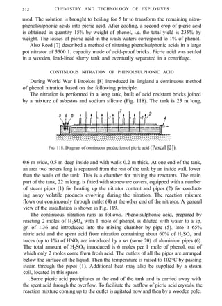512 CHEMISTRY AND TECHNOLOGY OF EXPLOSIVES
used. The solution is brought to boiling for 5 hr to transform the remaining nitro-
phenolsulphonic acids into picric acid. After cooling, a second crop of picric acid
is obtained in quantity 15% by weight of phenol, i.e. the total yield is 235% by
weight. The losses of picric acid in the wash waters correspond to 1% of phenol.
Also Reed [7] described a method of nitrating phenolsulphonic acids in a large
pot nitrator of 5500 1. capacity made of acid-proof bricks. Picric acid was settled
in a wooden, lead-lined slurry tank and eventually separated in a centrifuge.
CONTINUOUS NITRATION OF PHENOLSULPHONIC ACID
During World War I Brookes [8] introduced in England a continuous method
of phenol nitration based on the following principle.
The nitration is performed in a long tank, built of acid resistant bricks joined
by a mixture of asbestos and sodium silicate (Fig. 118). The tank is 25 m long,
FIG. 118. Diagram of continuous production of picric acid (Pascal [2]).
0.6 m wide, 0.5 m deep inside and with walls 0.2 m thick. At one end of the tank,
an area two meters long is separated from the rest of the tank by an inside wall, lower
than the walls of the tank. This is a chamber for mixing the reactants. The main
part of the tank, 22 m long, is fitted with stoneware covers, equipped with a number
of steam pipes (1) for heating up the nitrator content and pipes (2) for conduct-
ing away volatile products evolving during the nitration. The reaction mixture
flows out continuously through outlet (4) at the other end of the nitrator. A general
view of the installation is shown in Fig. 119.
The continuous nitration runs as follows. Phenolsulphonic acid, prepared by
reacting 2 moles of H2SO4 with 1 mole of phenol, is diluted with water to a sp.
gr. of 1.36 and introduced into the mixing chamber by pipe (5). Into it 65%
nitric acid and the spent acid from nitration containing about 60% of H2SO4 and
traces (up to 1%) of HNO3 are introduced by a set (some 20) of aluminium pipes (6).
The total amount of H2SO4 introduced is 6 moles per 1 mole of phenol, out of
which only 2 moles come from fresh acid. The outlets of all the pipes are arranged
below the surface of the liquid. Then the temperature is raised to 102°C by passing
steam through the pipes (1). Additional heat may also be supplied by a steam
coil, located in this space.
Some picric acid precipitates at the end of the tank and is carried away with
the spent acid through the overflow. To facilitate the outflow of picric acid crystals, the
reaction mixture coming up to the outlet is agitated now and then by a wooden pole.
 