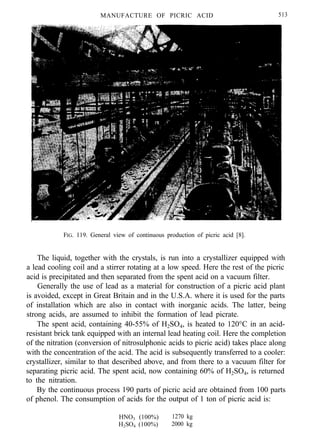 MANUFACTURE OF PICRIC ACID 513
FIG. 119. General view of continuous production of picric acid [8].
The liquid, together with the crystals, is run into a crystallizer equipped with
a lead cooling coil and a stirrer rotating at a low speed. Here the rest of the picric
acid is precipitated and then separated from the spent acid on a vacuum filter.
Generally the use of lead as a material for construction of a picric acid plant
is avoided, except in Great Britain and in the U.S.A. where it is used for the parts
of installation which are also in contact with inorganic acids. The latter, being
strong acids, are assumed to inhibit the formation of lead picrate.
The spent acid, containing 40-55% of H2SO4, is heated to 120°C in an acid-
resistant brick tank equipped with an internal lead heating coil. Here the completion
of the nitration (conversion of nitrosulphonic acids to picric acid) takes place along
with the concentration of the acid. The acid is subsequently transferred to a cooler:
crystallizer, similar to that described above, and from there to a vacuum filter for
separating picric acid. The spent acid, now containing 60% of H2SO4, is returned
to the nitration.
By the continuous process 190 parts of picric acid are obtained from 100 parts
of phenol. The consumption of acids for the output of 1 ton of picric acid is:
HNO3 (100%) 1270 kg
H2SO4 (100%) 2000 kg
 