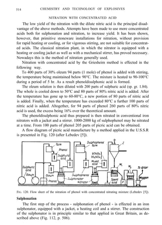 514 CHEMISTRY AND TECHNOLOGY OF EXPLOSIVES
NITRATION WITH CONCENTRATED ACID
The low yield of the nitration with the dilute nitric acid is the principal disad-
vantage of the above methods. Attempts have been made to use more concentrated
acids both for sulphonation and nitration, to increase yield. It has been shown,
however, that primitive stoneware installations for nitration, without provision
for rapid heating or cooling, or for vigorous stirring, are not suitable for concentrat-
ed acids. The classical nitration plant, in which the nitrator is equipped with a
heating or cooling jacket as well as with a mechanical stirrer, has proved necessary.
Nowadays this is the method of nitration generally used.
Nitration with concentrated acid by the Griesheim method is effected in the
following way.
To 400 parts of 30% oleum 94 parts (1 mole) of phenol is added with stirring,
the temperature being maintained below 90°C. The mixture is heated to 90-100°C
during a period of 5 hr. As a result phenoldisulphonic acid is formed.
The oleum solution is then diluted with 200 parts of sulphuric acid (sp. gr. 1.84).
The whole is cooled down to 50°C and 80 parts of 80% nitric acid is added. After
the temperature has gone up to 60-80°C, a new portion of 80 parts of nitric acid
is added. Finally, when the temperature has exceeded 80°C a further 100 parts of
nitric acid is added. Altogether, for 94 parts of phenol 260 parts of 80% nitric
acid is used, the excess being 16% over the theoretical amount.
The phenoldisulphonic acid thus prepared is then nitrated in conventional iron
nitrators with a jacket and a stirrer. 1000-2000 kg of sulphophenol may be nitrated
at a time. From 100 parts of phenol 205 parts of picric acid can be obtained.
A flow diagram of picric acid manufacture by a method applied in the U.S.S.R
is presented in Fig. 120 (after Lebedev [5]).
FIG. 120. Flow sheet of the nitration of phenol with concentrated nitrating mixture (Lebedev [5]).
Sulphonation
The first step of the process - sulphonation of phenol - is effected in an iron
sulphonator, equipped with a jacket, a heating coil and a stirrer. The construction
of the sulphonator is in principle similar to that applied in Great Britain, as de-
scribed above (Fig. 112, p. 506).
 