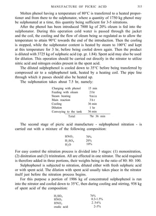 MANUFACTURE OF PICRIC ACID 515
Molten phenol having a temperature of 80°C is transferred to a heated propor-
tioner and from there to the sulphonator, where a quantity of 1750 kg phenol may
be sulphonated at a time, this quantity being sufficient for 3-5 nitrations.
After the phenol has been introduced 7800 kg of 20% oleum is fed into the
sulphonator. During this operation cold water is passed through the jacket
and the coil, the cooling and the flow of oleum being so regulated as to allow the
temperature to attain 90°C towards the end of the introduction. Then the cooling
is stopped, while the sulphonator content is heated by steam to 100°C and kept
at this temperature for 3 hr, before being cooled down again. Then the product
is diluted with 3725 kg of sulphuric acid (sp. gr. 1.84). Spent acid may also be used
for dilution. This operation should be carried out directly in the nitrator to utilize
nitric acid and nitrogen oxides present in the spent acid.
The diluted sulphophenol is cooled down to 35°C before being transferred by
compressed air to a sulphophenol tank, heated by a heating coil. The pipe line
through which it passes should also be heated up.
The sulphonation takes about 7.5 hr, namely:
Charging with phenol 15 min
Feeding with oleum 21hr
Steam heating 9min
Main reaction 3 h r
Cooling 36 min
Dilution 1 hr
Conveying to the tank 36 min
Total 7hr 36 min
The second stage of picric acid manufacture - sulphophenol nitration - is
carried out with a mixture of the following composition:
HNO3 70%
H2SO4 20%
H2O 10%
For easy control the nitration process is divided into 3 stages: (1) mononitration,
(2) dinitration and (3) trinitration. All are effected in one nitrator. The acid required
is therefore added in three portions, their weights being in the ratio of 80: 80: 100.
Sulphophenol is subjected to nitration, diluted either with fresh sulphuric acid
or with spent acid. The dilution with spent acid usually takes place in the nitrator
itself just before the nitration process begins.
For this purpose a portion of 1906 kg of concentrated sulphophenol is run
into the nitrator and cooled down to 35°C, then during cooling and stirring, 938 kg
of spent acid of the composition:
H2SO4 76%
HNO3 0.3-1.5%
HNO2 2.54%
oxalic acid 2-3%
 