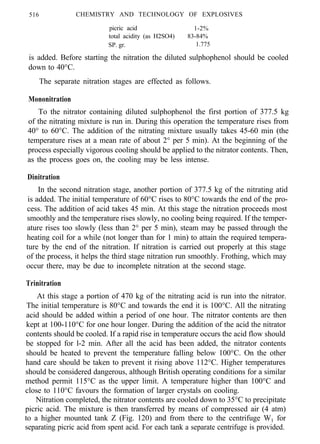 516 CHEMISTRY AND TECHNOLOGY OF EXPLOSIVES
picric acid 1-2%
total acidity (as H2SO4) 83-84%
SP. gr. 1.775
is added. Before starting the nitration the diluted sulphophenol should be cooled
down to 40°C.
The separate nitration stages are effected as follows.
Mononitration
To the nitrator containing diluted sulphophenol the first portion of 377.5 kg
of the nitrating mixture is run in. During this operation the temperature rises from
40° to 60°C. The addition of the nitrating mixture usually takes 45-60 min (the
temperature rises at a mean rate of about 2° per 5 min). At the beginning of the
process especially vigorous cooling should be applied to the nitrator contents. Then,
as the process goes on, the cooling may be less intense.
Dinitration
In the second nitration stage, another portion of 377.5 kg of the nitrating atid
is added. The initial temperature of 60°C rises to 80°C towards the end of the pro-
cess. The addition of acid takes 45 min. At this stage the nitration proceeds most
smoothly and the temperature rises slowly, no cooling being required. If the temper-
ature rises too slowly (less than 2° per 5 min), steam may be passed through the
heating coil for a while (not longer than for 1 min) to attain the required tempera-
ture by the end of the nitration. If nitration is carried out properly at this stage
of the process, it helps the third stage nitration run smoothly. Frothing, which may
occur there, may be due to incomplete nitration at the second stage.
Trinitration
At this stage a portion of 470 kg of the nitrating acid is run into the nitrator.
The initial temperature is 80°C and towards the end it is 100°C. All the nitrating
acid should be added within a period of one hour. The nitrator contents are then
kept at 100-110°C for one hour longer. During the addition of the acid the nitrator
contents should be cooled. If a rapid rise in temperature occurs the acid flow should
be stopped for l-2 min. After all the acid has been added, the nitrator contents
should be heated to prevent the temperature falling below 100°C. On the other
hand care should be taken to prevent it rising above 112°C. Higher temperatures
should be considered dangerous, although British operating conditions for a similar
method permit 115°C as the upper limit. A temperature higher than 100°C and
close to 110°C favours the formation of larger crystals on cooling.
Nitration completed, the nitrator contents are cooled down to 35°C to precipitate
picric acid. The mixture is then transferred by means of compressed air (4 atm)
to a higher mounted tank Z (Fig. 120) and from there to the centrifuge W1 for
separating picric acid from spent acid. For each tank a separate centrifuge is provided.
 