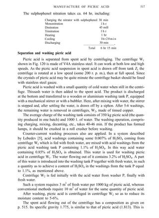 MANUFACTURE OF PICRIC ACID
The sulphophenol nitration takes ca. 64 hr, including:
517
Charging the nitrator with sulphophenol 30 min
Mononitration l h r
Dinitration 45 mill
Trinitration l h r
Heating 1 hr
Cooling l h r 2 0 m i n
Discharging 30 min
-
Total 6 hr 15 min
Separation and washing picric acid
Picric acid is separated from spent acid by centrifuging. The centrifuge W1
shown in Fig. 120 is made of V4A stainless steel. It can work at both low and high
speeds. As the picric acid suspension in spent acid is drawn off from tank Z1 the
centrifuge is rotated at a low speed (some 200 r. p. m.), then at full speed. Since
the crystals of picric acid may be quite minute the centrifuge basket should be lined
with stainless steel gauze.
Picric acid is washed with a small quantity of cold water when still in the centri-
fuge. Thissash water is then added to the spent acid. The product is discharged
at the bottom and transferred to a wooden or aluminium washing tank P, equipped
with a mechanical stirrer or with a bubbler. Here, after mixing with water, the stirrer
is stopped and, after settling the water, is drawn off by a siphon. After 5-6 washings,
the remaining water is removed in centrifuges, W2, made of tinned copper.
The average charge of the washing tank consists of 350 kg picric acid (the quan-
tity produced in one batch) and 1000 1. of water. The washing operation, compris-
ing charging, mixing, decanting, etc., takes 40-46 min. If the product has formed
lumps, it should be crushed in a roll crusher before washing.
Counter-current washing processes also are applied. In a system described
by Lebedev [5], acid washings containing some 0.007% of H2SO4 coming from
centrifuge W2 which is fed with fresh water, are mixed with acid washings from the
picric acid washing tank P containing 1.1% of H2SO4. In this way acid water
containing 0.85% of H2SO4 is obtained. This water is used for washing picric
acid in centrifuge W1. The water flowing out of it contains 3.2% of H2SO4. A part
of this water is introduced into the washing tank P together with fresh water, in such
a quantity as to achieve a content of H2SO4 in the washings from the tank P equal
to 1.1%, as mentioned above.
Centrifuge W2 is fed initially with the acid water from washer P, finally with
fresh water.
Such a system requires 3 m3
of fresh water per 1000 kg of picric acid, whereas
conventional methods require 10 m3
of water for the same quantity of picric acid.
After washing, picric acid is centrifuged in centrifuge W2 so as to reduce its
moisture content to 5-6%.
The spent acid flowing out of the centrifuge has a composition as given on
p. 515. Its specific gravity 1.775, is similar to that of picric acid (1.813). This is
 