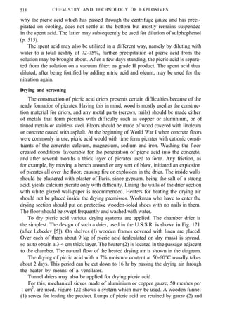 518 CHEMISTRY AND TECHNOLOGY OF EXPLOSIVES
why the picric acid which has passed through the centrifuge gauze and has preci-
pitated on cooling, does not settle at the bottom but mostly remains suspended
in the spent acid. The latter may subsequently be used for dilution of sulphophenol
(p. 515).
The spent acid may also be utilized in a different way, namely by diluting with
water to a total acidity of 72-75%, further precipitation of picric acid from the
solution may be brought about. After a few days standing, the picric acid is separa-
ted from the solution on a vacuum filter, as grade II product. The spent acid thus
diluted, after being fortified by adding nitric acid and oleum, may be used for the
nitration again.
Drying and screening
The construction of picric acid driers presents certain difficulties because of the
ready formation of picrates. Having this in mind, wood is mostly used as the construc-
tion material for driers, and any metal parts (screws, nails) should be made either
of metals that form picrates with difficulty such as copper or aluminium, or of
tinned metals or stainless steel. Floors should be made of wood covered with linoleum
or concrete coated with asphalt. At the beginning of World War I when concrete floors
were commonly in use, picric acid would with time form picrates with cationic consti-
tuents of the concrete: calcium, magnesium, sodium and iron. Washing the floor
created conditions favourable for the penetration of picric acid into the concrete,
and after several months a thick layer of picrates used to form. Any friction, as
for example, by moving a bench around or any sort of blow, initiated an explosion
of picrates all over the floor, causing fire or explosion in the drier. The inside walls
should be plastered with plaster of Paris, since gypsum, being the salt of a strong
acid, yields calcium picrate only with difficulty. Lining the walls of the drier section
with white glazed wall-paper is recommended. Heaters for heating the drying air
should not be placed inside the drying premisses. Workman who have to enter the
drying section should put on protective wooden-soled shoes with no nails in them.
The floor should be swept frequently and washed with water.
To dry picric acid various drying systems are applied. The chamber drier is
the simplest. The design of such a drier, used in the U.S.S.R. is shown in Fig. 121
(after Lebedev [5]). On shelves (I) wooden frames covered with linen are placed.
Over each of them about 9 kg of picric acid (calculated on dry mass) is spread,
so as to obtain a 3-4 cm thick layer. The heater (2) is located in the passage adjacent
to the chamber. The natural flow of the heated drying air is shown in the diagram.
The drying of picric acid with a 7% moisture content at 50-60°C usually takes
about 2 days. This period can be cut down to 16 hr by passing the drying air through
the heater by means of a ventilator.
Tunnel driers may also be applied for drying picric acid.
For this, mechanical sieves made of aluminium or copper gauze, 50 meshes per
1 cm2
, are used. Figure 122 shows a system which may be used. A wooden funnel
(1) serves for leading the product. Lumps of picric acid are retained by gauze (2) and
 