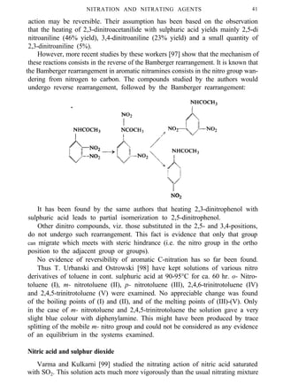 NITRATION AND NITRATING AGENTS 41
action may be reversible. Their assumption has been based on the observation
that the heating of 2,3-dinitroacetanilide with sulphuric acid yields mainly 2,5-di
nitroaniline (46% yield), 3,4-dinitroaniline (23% yield) and a small quantity of
2,3-dinitroaniline (5%).
However, more recent studies by these workers [97] show that the mechanism of
these reactions consists in the reverse of the Bamberger rearrangement. It is known that
the Bamberger rearrangement in aromatic nitramines consists in the nitro group wan-
dering from nitrogen to carbon. The compounds studied by the authors would
undergo reverse rearrangement, followed by the Bamberger rearrangement:
It has been found by the same authors that heating 2,3-dinitrophenol with
sulphuric acid leads to partial isomerization to 2,5-dinitrophenol.
Other dinitro compounds, viz. those substituted in the 2,5- and 3,4-positions,
do not undergo such rearrangement. This fact is evidence that only that group
can migrate which meets with steric hindrance (i.e. the nitro group in the ortho
position to the adjacent group or groups).
No evidence of reversibility of aromatic C-nitration has so far been found.
Thus T. Urbanski and Ostrowski [98] have kept solutions of various nitro
derivatives of toluene in cont. sulphuric acid at 90-95°C for ca. 60 hr. o- Nitro-
toluene (I), m- nitrotoluene (II), p- nitrotoluene (III), 2,4,6-trinitrotoluene (IV)
and 2,4,5-trinitrotoluene (V) were examined. No appreciable change was found
of the boiling points of (I) and (II), and of the melting points of (III)-(V). Only
in the case of m- nitrotoluene and 2,4,5-trinitrotoluene the solution gave a very
slight blue colour with diphenylamine. This might have been produced by trace
splitting of the mobile m- nitro group and could not be considered as any evidence
of an equilibrium in the systems examined.
Nitric acid and sulphur dioxide
Varma and Kulkarni [99] studied the nitrating action of nitric acid saturated
with SO2. This solution acts much more vigorously than the usual nitrating mixture
 