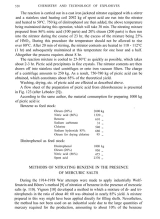 520 CHEMISTRY AND TECHNOLOGY OF EXPLOSIVES
The reaction is carried out in a cast iron jacketed nitrator equipped with a stirrer
and a stainless steel heating coil 2092 kg of spent acid are run into the nitrator
and heated to 50°C. 750 kg of dinitrophenol are then added, the above temperature
being maintained during this operation, which will take 30 min. The nitrating mixture
prepared from 86% nitric acid (100 parts) and 20% oleum (200 parts) is then run
into the nitrator during the course of 23 hr, the excess of the mixture being 25%
of HNO3. During this procedure the temperature should not be allowed to rise
over 80°C. After 20 min of stirring, the nitrator contents are heated to 110 - 112°C
(1 hr) and subsequently maintained at this temperature for one hour and a half.
Altogether the process requires about 8 hr.
The reaction mixture is cooled to 25-30°C as quickly as possible, which takes
about 2-3 hr. Picric acid precipitates in fine crystals. The nitrator contents are then
drawn off into stainless steel centrifuges or onto iron vacuum filters. The charge
of a centrifuge amounts to 250 kg. As a result, 750-780 kg of picric acid can be
obtained, which constitutes about 85% of the theoretical yield.
Washing, drying, etc. of picric acid are effected as described above.
A flow sheet of the preparation of picric acid from chlorobenzene is presented
in Fig. 123 (after Lebedev [5]).
According to the same author, the material consumption for preparing 1000 kg
of picric acid is:
Benzene as feed stock: .
Oleum (20%) 2600 kg
Nitric acid (86%) 1320 ,,
Benzene 610 ,,
Sodium carbonate 31 ,,
Chlorine 540 ,,
Sodium hydroxide 85% 680 ,,
Oleum for drying chlorine 95 ,,
Dinitrophenol as feed stock:
Dinitrophenol 1000 kg
Oleum (20%) 950 ,,
Nitric acid (86%) 475 ,,
Spent acid 2370 ,,
METHODS OF NITRATING BENZENE IN THE PRESENCE
OF MERCURIC SALTS
During the 1914-1918 War attempts were made to apply industrially Wolf-
fenstein and Böters’s method [9] of nitration of benzene in the presence of mercuric
salts (p. 110). Vignon [10] developed a method in which a mixture of di- and tri-
nitrophenols in the ratio of about 40: 60 was obtained in nearly 85% yield. A mixture
prepared in this way might have been applied directly for filling shells. Nevertheless,
the method has not been used on an industrial scale due to the large quantities of
mercury required for the production, amounting to about 10% of the benzene
 