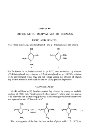 CHAPTER XV
OTHER NITRO DERIVATIVES OF PHENOLS
PICRIC ACID ISOMERS
APART from picric acid, unsymmetrical β− and γ− trinitrophenols are known:
β γ
The β− isomer or 2,4,5-trinitrophenol (m. p. 96°C) may be obtained by nitration
of 3,4-dinitrophenol, the γ− isomer or 2,3,6-trinitrophenol (m. p. 118°C) by nitration
of 2,3-dinitrophenol. Since they are not formed during the nitration of phenol,
they are not present in picric acid and are not of any practical importance.
“ISOPICRIC ACID”
Nietzki and Dietschy [1] found the product they obtained by reacting an alcoholic
solution of KOH with “trinitro-phenylhydroxylamine” (which later was proved
to be trinitroaniline, as Borsche [2] showed in his investigation already mentioned)
was a potassium salt of “isopicric acid” :
(1)
The melting point of the latter is close to that of picric acid (117-118°C) but
 