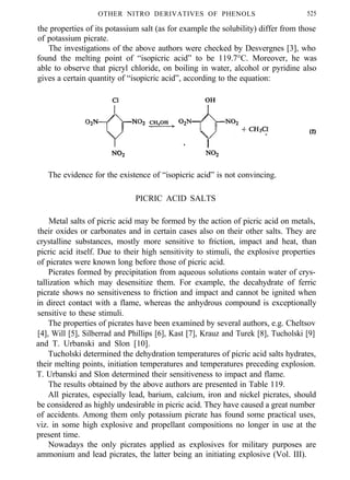 OTHER NITRO DERIVATIVES OF PHENOLS 525
the properties of its potassium salt (as for example the solubility) differ from those
of potassium picrate.
The investigations of the above authors were checked by Desvergnes [3], who
found the melting point of “isopicric acid” to be 119.7°C. Moreover, he was
able to observe that picryl chloride, on boiling in water, alcohol or pyridine also
gives a certain quantity of “isopicric acid”, according to the equation:
(2)
The evidence for the existence of “isopicric acid” is not convincing.
PICRIC ACID SALTS
Metal salts of picric acid may be formed by the action of picric acid on metals,
their oxides or carbonates and in certain cases also on their other salts. They are
crystalline substances, mostly more sensitive to friction, impact and heat, than
picric acid itself. Due to their high sensitivity to stimuli, the explosive properties
of picrates were known long before those of picric acid.
Picrates formed by precipitation from aqueous solutions contain water of crys-
tallization which may desensitize them. For example, the decahydrate of ferric
picrate shows no sensitiveness to friction and impact and cannot be ignited when
in direct contact with a flame, whereas the anhydrous compound is exceptionally
sensitive to these stimuli.
The properties of picrates have been examined by several authors, e.g. Cheltsov
[4], Will [5], Silberrad and Phillips [6], Kast [7], Krauz and Turek [8], Tucholski [9]
and T. Urbanski and Slon [10].
Tucholski determined the dehydration temperatures of picric acid salts hydrates,
their melting points, initiation temperatures and temperatures preceding explosion.
T. Urbanski and Slon determined their sensitiveness to impact and flame.
The results obtained by the above authors are presented in Table 119.
All picrates, especially lead, barium, calcium, iron and nickel picrates, should
be considered as highly undesirable in picric acid. They have caused a great number
of accidents. Among them only potassium picrate has found some practical uses,
viz. in some high explosive and propellant compositions no longer in use at the
present time.
Nowadays the only picrates applied as explosives for military purposes are
ammonium and lead picrates, the latter being an initiating explosive (Vol. III).
 