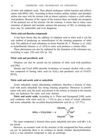 42 CHEMISTRY AND TECHNOLOGY OF EXPLOSIVES
of nitric and sulphuric acids. Thus, phenol undergoes violent reaction and carboni-
zation with HNO3+SO2. According to these workers aniline, methyl- and dimethyl-
aniline also react with the mixture with an almost explosive violence to yield carbon-
ized products. Because of the vigour of the reaction there are hardly any prospects
of the practical use of the mixture. On the contrary, it seems that in many cases
(nitration of phenols and aromatic amines) the presence of SO2 in nitrating mix-
tures may be undesirable and even dangerous.
Nitric acid and fluorine compounds
It has been shown that the addition of sulphuric acid to nitric acid is not the
sole method of producing an intensification of the nitrating properties of nitric
acid. The addition of such substances as boron fluoride (R. T. Thomas et al. [46])
or hydrofluoride (Simons at al. [47]) to nitric acid produces a similar effect.
These phenomena can also be explained by the formation of the nitronium ion,
according to eqns. (28) and (29) (p. 16).
Nitric acid and perchloric acid
Nitration can also be carried out by solutions of nitric acid with perchloric
acid [99a].
Bonner and Frizel [99b] describe O-nitration of isoamyl alcohol with a solu-
tion composed of fuming nitric acid (or N2O4) and perchloric acid of 55-62%
HClO4.
Nitric acid and acetic acid or anhydride
Acetic anhydride creates dehydrating conditions, therefore a mixture of nitric
acid with acetic anhydride has strong nitrating properties. Moreover in esterifi-
cation with nitric acid, the acetic acid present in the mixture or formed in the reaction
does not hydrolyse the nitric acid ester formed.
Nitric and acetic acids. According to A. Pictet and Genequand [100], acetic
acid combines with nitric acid (d = 1.52) to give a kind of mixed orthonitric
and acetic anhydride, the so-called diacetylorthonitric acid (b. p. 127.7°C):
(47)
The same compound is formed when acetic anhydride and nitric acid (d = 1.4)
are mixed.
However, no research work on the structure of the compound has been carried
out yet. In particular there is no evidence to decide whether diacetylorthonitric
acid is a true chemical compound or only an azeotrope.
 