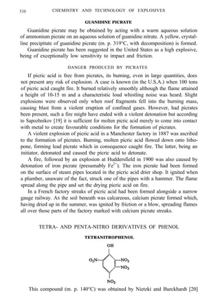 530 CHEMISTRY AND TECHNOLOGY OF EXPLOSIVES
GUANIDINE PICRATE
Guanidine picrate may be obtained by acting with a warm aqueous solution
of ammonium picrate on an aqueous solution of guanidine nitrate. A yellow, crystal-
line precipitate of guanidine picrate (m. p. 319°C, with decomposition) is formed.
Guanidine picrate has been suggested in the United States as a high explosive,
being of exceptionally low sensitivity to impact and friction.
DANGER PRODUCED BY PICRATES
If picric acid is free from picrates, its burning, even in large quantities, does
not present any risk of explosion. A case is known (in the U.S.A.) when 100 tons
of picric acid caught fire. It burned relatively smoothly although the flame attained
a height of 10-15 m and a characteristic loud whistling noise was heard. Slight
explosions were observed only when roof fragments fell into the burning mass,
causing blast from a violent eruption of confined gases. However, had picrates
been present, such a fire might have ended with a violent detonation but according
to Sapozhnikov [19] it is sufficient for molten picric acid merely to come into contact
with metal to create favourable conditions for the formation of picrates.
A violent explosion of picric acid in a Manchester factory in 1887 was ascribed
to the formation of picrates. Burning, molten picric acid flowed down onto litho-
pone, forming lead picrate which in consequence caught fire. The latter, being an
initiator, detonated and caused the picric acid to detonate.
A fire, followed by an explosion at Huddersfield in 1900 was also caused by
detonation of iron picrate (presumably Fe2+
). The iron picrate had been formed
on the surface of steam pipes located in the picric acid drier shop. It ignited when
a plumber, unaware of the fact, struck one of the pipes with a hammer. The flame
spread along the pipe and set the drying picric acid on fire.
In a French factory streaks of picric acid had been formed alongside a narrow
gauge railway. AS the soil beneath was calcareous, calcium picrate formed which,
having dried up in the summer, was ignited by friction or a blow, spreading flames
all over those parts of the factory marked with calcium picrate streaks.
TETRA- AND PENTA-NITRO DERIVATIVES OF PHENOL
TETRANITROPHENOL
This compound (m. p. 140°C) was obtained by Nietzki and Burckhardt [20]
 