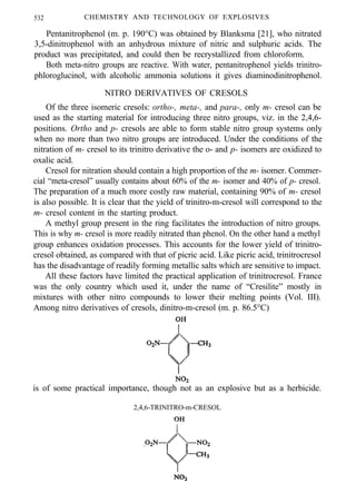 532 CHEMISTRY AND TECHNOLOGY OF EXPLOSIVES
Pentanitrophenol (m. p. 190°C) was obtained by Blanksma [21], who nitrated
3,5-dinitrophenol with an anhydrous mixture of nitric and sulphuric acids. The
product was precipitated, and could then be recrystallized from chloroform.
Both meta-nitro groups are reactive. With water, pentanitrophenol yields trinitro-
phloroglucinol, with alcoholic ammonia solutions it gives diaminodinitrophenol.
NITRO DERIVATIVES OF CRESOLS
Of the three isomeric cresols: ortho-, meta-, and para-, only m- cresol can be
used as the starting material for introducing three nitro groups, viz. in the 2,4,6-
positions. Ortho and p- cresols are able to form stable nitro group systems only
when no more than two nitro groups are introduced. Under the conditions of the
nitration of m- cresol to its trinitro derivative the o- and p- isomers are oxidized to
oxalic acid.
Cresol for nitration should contain a high proportion of the m- isomer. Commer-
cial “meta-cresol” usually contains about 60% of the m- isomer and 40% of p- cresol.
The preparation of a much more costly raw material, containing 90% of m- cresol
is also possible. It is clear that the yield of trinitro-m-cresol will correspond to the
m- cresol content in the starting product.
A methyl group present in the ring facilitates the introduction of nitro groups.
This is why m- cresol is more readily nitrated than phenol. On the other hand a methyl
group enhances oxidation processes. This accounts for the lower yield of trinitro-
cresol obtained, as compared with that of picric acid. Like picric acid, trinitrocresol
has the disadvantage of readily forming metallic salts which are sensitive to impact.
All these factors have limited the practical application of trinitrocresol. France
was the only country which used it, under the name of “Cresilite” mostly in
mixtures with other nitro compounds to lower their melting points (Vol. III).
Among nitro derivatives of cresols, dinitro-m-cresol (m. p. 86.5°C)
is of some practical importance, though not as an explosive but as a herbicide.
2,4,6-TRINITRO-m-CRESOL
 