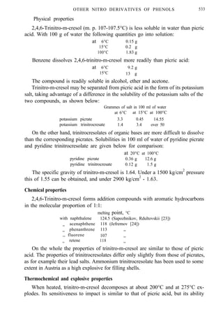 OTHER NITRO DERIVATIVES OF PHENOLS 533
Physical properties
2,4,6-Trinitro-m-cresol (m. p. 107-107.5°C) is less soluble in water than picric
acid. With 100 g of water the following quantities go into solution:
at 6°C 0.15 g
15°C 0.2 g
100°C 1.83 g
Benzene dissolves 2,4,6-trinitro-m-cresol more readily than picric acid:
at 6°C 9.2 g
15°C 13 g
The compound is readily soluble in alcohol, ether and acetone.
Trinitro-m-cresol may be separated from picric acid in the form of its potassium
salt, taking advantage of a difference in the solubility of the potassium salts of the
two compounds, as shown below:
Grammes of salt in 100 ml of water
at 6°C at 15°C at 100°C
potassium picrate 3.3 0.45 14.55
potassium trinitrocresate 1.4 3.4 over 50
On the other hand, trinitrocresolates of organic bases are more difficult to dissolve
than the corresponding picrates. Solubilities in 100 ml of water of pyridine picrate
and pyridine trinitrocresolate are given below for comparison:
at 20°C at 100°C
pyridine picrate 0.36 g 12.6 g
pyridine trinitrocresate 0.12 g 1.5 g
The specific gravity of trinitro-m-cresol is 1.64. Under a 1500 kg/cm2
pressure
this of 1.55 can be obtained, and under 2900 kg/cm2
- 1.63.
Chemical properties
2,4,6-Trinitro-m-cresol forms addition compounds with aromatic hydrocarbons
in the molecular proportion of 1:1:
melting point, °C
with naphthalene 124.5 (Sapozhnikov, Rdultovskii [23])
,, acenaphthene 118 (Jefremov [24])
phenanthrene 113 ,,,,
,, fluorene 107 ,,
,, retene 118 ,,
On the whole the properties of trinitro-m-cresol are similar to those of picric
acid. The properties of trinitrocresolates differ only slightly from those of picrates,
as for example their lead salts. Ammonium trinitrocresolate has been used to some
extent in Austria as a high explosive for filling shells.
Thermochemical and explosive properties
When heated, trinitro-m-cresol decomposes at about 200°C and at 275°C ex-
plodes. Its sensitiveness to impact is similar to that of picric acid, but its ability
 
