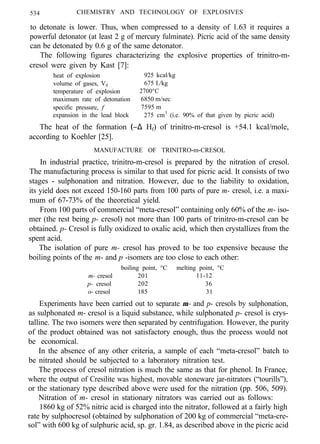 534 CHEMISTRY AND TECHNOLOGY OF EXPLOSIVES
to detonate is lower. Thus, when compressed to a density of 1.63 it requires a
powerful detonator (at least 2 g of mercury fulminate). Picric acid of the same density
can be detonated by 0.6 g of the same detonator.
The following figures characterizing the explosive properties of trinitro-m-
cresol were given by Kast [7]:
heat of explosion 925 kcal/kg
volume of gases, V0 675 I./kg
temperature of explosion 2700°C
maximum rate of detonation 6850 m/sec
specific pressure, f 7595 m
expansion in the lead block 275 cm3
(i.e. 90% of that given by picric acid)
The heat of the formation (−∆ Hf) of trinitro-m-cresol is +54.1 kcal/mole,
according to Koehler [25].
MANUFACTURE OF TRINITRO-m-CRESOL
In industrial practice, trinitro-m-cresol is prepared by the nitration of cresol.
The manufacturing process is similar to that used for picric acid. It consists of two
stages - sulphonation and nitration. However, due to the liability to oxidation,
its yield does not exceed 150-160 parts from 100 parts of pure m- cresol, i.e. a maxi-
mum of 67-73% of the theoretical yield.
From 100 parts of commercial “meta-cresol” containing only 60% of the m- iso-
mer (the rest being p- cresol) not more than 100 parts of trinitro-m-cresol can be
obtained. p- Cresol is fully oxidized to oxalic acid, which then crystallizes from the
spent acid.
The isolation of pure m- cresol has proved to be too expensive because the
boiling points of the m- and p -isomers are too close to each other:
boiling point, °C melting point, °C
m- cresol 201 11-12
p- cresol 202 36
o- cresol 185 31
Experiments have been carried out to separate m- and p- cresols by sulphonation,
as sulphonated m- cresol is a liquid substance, while sulphonated p- cresol is crys-
talline. The two isomers were then separated by centrifugation. However, the purity
of the product obtained was not satisfactory enough, thus the process would not
be economical.
In the absence of any other criteria, a sample of each “meta-cresol” batch to
be nitrated should be subjected to a laboratory nitration test.
The process of cresol nitration is much the same as that for phenol. In France,
where the output of Cresilite was highest, movable stoneware jar-nitrators (“tourills”),
or the stationary type described above were used for the nitration (pp. 506, 509).
Nitration of m- cresol in stationary nitrators was carried out as follows:
1860 kg of 52% nitric acid is charged into the nitrator, followed at a fairly high
rate by sulphocresol (obtained by sulphonation of 200 kg of commercial “meta-cre-
sol” with 600 kg of sulphuric acid, sp. gr. 1.84, as described above in the picric acid
 