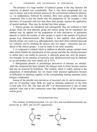 536 CHEMISTRY AND TECHNOLOGY OF EXPLOSIVES
The presence of a large number of hydroxyl groups in the ring increases the
reactivity of phenol very considerably. That is why these compounds are very
easy to nitrate, and in the nitration process by the conventional method for phenols,
i.e. via sulphonation, followed by nitration, three nitro groups usually enter the
compound. This is also the reason why the preparation of, for example, a nitro
derivative of resorcinol with less than three nitro groups, requires the application
of special methods. They may be divided into three groups.
1. Nitroso groups are introduced and subsequently they are oxidized to nitro
groups. Since for each phenolic group one nitroso group can be introduced, the
method may be applied for the preparation of nitro derivatives of polyhydric
phenols in which the number of nitro groups is equal to the number of hydroxyl
groups (e.g. dinitroresorcinol). The method is also applied when polyhydric
phenols nitrate very easily (e.g. phloroglucinol), since their direct nitration proceeds
too violently, and by breaking the process into two stages - nitrosation and oxi-
dation of the nitroso groups - it can be made to run more smoothly.
2. A compound is nitrated which in addition to phenolic groups contains some
other which inhibits the introduction of nitro groups and after the nitration becomes
so mobile that it can readily be removed. A carboxylic group may serve the purpose.
For example, by the nitration of resorcylic acid, dinitroresorcinol may be obtained
as an end product (for more details see p. 537).
3. Halogenated phenols or polyhalogen derivatives of benzene are nitrated.
After the compound has been nitrated, the halogen atom or atoms become reactive
and may be removed by hydrolysis. This method, which is widely utilized in the
preparation of dinitrophenol, has not found wider practical application because
of difficulties in obtaining supplies of the corresponding starting materials (some
halogen compound;).
Among all the possible nitro derivatives of resorcinol only di- and tri-nitroresorci-
nols are of practical value. Both are used as initiating explosives in the form
of lead salts (Vol. III). The lead salt (Pb2+
) of dinitroresorcinol is also of some
practical value and in this connection some data characteristic of the compound
will be given.
DINlTRORESORCINOL
Two isomers of dinitroresorcinol, 2,4- (or 2,6-) and 4,6-dinitroresorcinols are
known (m. p. 148°C and 212.5°C respectively).
 