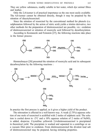 OTHER NITRO DERIVATIVES OF PHENOLS 537
They are yellow substances, readily soluble in hot water, which dye animal fibres
and leather.
Only the 2,4-isomer is of practical importance as the one most easily available.
The 4,6-isomer cannot be obtained directly, though it may be prepared by the
nitration of diacetylresorcinol.
Since the nitration of resorcinol by the conventional method for phenols (i.e.
sulphonation followed by the action of nitric acid) yields a trinitro derivative, two
other methods for the preparation of dinitroresorcinol are possible, viz.: oxidation
of dinitrosorcsorcinol or nitration of resorcylic acid followed by decarboxylation.
According to Kostanecki and Feinstein [27], the following reactions take place
in the former process:
(4)
Hemmelmayer [28] presented the nitration of resorcylic acid and its subsequent
decarboxylation by the following reactions :
(5)
In practice the first process is applied, as it gives a higher yield of the product.
The nitrosation is effected in a well known way. A weak (2.75%) aqueous solu-
tion of one mole of resorcinol is acidified with 2 moles of sulphuric acid. The solu-
tion is cooled down to -2°C and a 10% aqueous solution of 2 moles of NaNO2
is added, dropwise. Crystalline yellowish 2,4-dinitrosoresorcinol is precipitated
in theoretical yield. The precipitate is washed and separated in a centrifuge or on
a vacuum filter prior to oxidation. From dinitrosoresorcinol the divalent lead salt
of dinitrosoresorcinol may be prepared, having initiating properties.
 