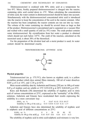 538 CHEMISTRY AND TECHNOLOGY OF EXPLOSIVES
Dinitrosoresorcinol is oxidized with 50% nitric acid at a temperature be-
low 0°C. Moist, freshly prepared dinitrosoresorcinol is charged into the reactor,
containing nitric acid cooled down to -5°C. When calculating the concentration
of nitric acid, the water content in dinitrosoresorcinol should be taken into account.
Simultaneously with the dinitrosoresorcinol concentrated nitric acid is introduced
into the reactor to keep the concentration of the acid in the reactor constant. After
the reaction has been completed, the reactor contents are run out into icy water.
The volume of the water containing ice should be several times as large as that
of the product. Dinitroresorcinol is precipitated and is separated on a vacuum filter
and washed with a small quantity of cold (ca. 0°C) water. The crude product contains
some trinitroresorcinol. By crystallization from hot water a product is obtained
which should not melt below 147°C. The yield of the reaction, calculated on the
resorcinol used, is about 30% of the theoretical.
For the preparation of the divalent lead salt a moist product is used; its water
content should be determined exactly.
TRINITRORESORCINOL (STYPHNIC ACID)
Physical properties
Trinitroresorcinol (m. p. 175.5°C), also known as styphnic acid, is a yellow
crystalline product which dyes animal fibres intensely. 100 ml of water dissolves
0.641 g of it at 14°C, and 1.136 g at 62°C.
More recent solubility data by Aubertein and Emeury [29] are: in 100 g of water
0.45 g of styphnic acid are soluble at 15°C 0.55-0.58 g at 20°C 0.68-0.69 g at 25°C.
Knox and Richards [30] determined the solubility of styphnic acid in nitric
acid of various concentrations at 25°C, expressed as the “normality” of the HNO3
solutions. Aubertein and Emeury have recalculated their results expressing the
solubility in a more convenient way:
HNO3, wt. % 0 10.67 41.91 55.9 69.57
Solubility in 100 g of the acid, g 0.53 0.034 0.125 0.32 1.37
Aubertein and Emeury have also determined the solubility of styphnic acid
in sulphuric acid of different concentrations at 25°C:
H2SO4, wt. % 0 6 20 50 80 92
Solubility in 100 g of the acid, g 0.65 0.07 0.01 0.10 0.13 0.13
The solubility of styphnic acid in nitric acid-sulphuric acid mixtures is very low.
 