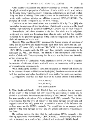 NITRATION AND NITRATING AGENTS 43
Only recently Miskidzhian and Trifonov and their co-workers [101] examined
the physico-chemical properties of solutions of nitric acid in acetic acid, such as
the freezing point, viscosity, density, refraction, surface tension, electrical conduc-
tivity and heat of mixing. These authors came to the conclusion that nitric and
acetic acids combine, yielding an addition compound HNO3.CH3COOH. The
existence of Pictet’s compound has not been verified.
Confirmation of these conclusions was provided in 1954 by Titov [35] who
has studied the corrosion of steel in solutions of nitric acid in acetic acid. He found
that the solution having the composition HNO3.CH3COOH was the least corrosive.
Shatenshtein [102] drew attention to the fact that nitric acid in anhydrous
acetic acid was much less dissociated than when in water, and that this could be
explained by the protolytic properties of the solution components and by the low
dielectric constant of acetic acid.
Recently Mint and Kecki [103] examined the Raman spectra of solutions of
nitric acid in anhydrous and hydrated acetic acid. They have shown that at a con-
centration of 2 moles HNO3 per litre of CH3COOH, i.e. for the solution containing
12.6% HNO3 in acetic acid, the 1304 cm-1
line, probably corresponding to the
nitronium ion, NO2
+
, can be seen. The intensity of the line increases with concen-
tration of nitric acid. Thus we can say that the acetic acid facilitates the formation
of the nitronium ion.
The objective of Usanovich’s work, mentioned above [50] was to elucidate
the structure of mixtures of nitric acid with acetic or chloroacetic acid by means
of conductometric measurements.
When studying the kinetics of the nitration reaction of phenol with nitric acid
in the presence of acetic acid Briner and Bolle [104] found that the rate of nitration
with this solution was higher than that with nitric acid of the same concentration.
A comparative study has also been made of the Raman spectra of the systems:
HNO3-H2SO4-H2O
HNO3-HClO4-H2O
HNO3-CH3COOH-H2O
by Mint, Kecki and Osiecki [105]. This led them to a conclusion that an increase
of the acidity of the medium not only caused the dissociation of nitric acid to
diminish, but also the Raman quantum efficiency of the 1300 cm-1
line to rise. This
line corresponds to vibrations of the undissociated HNO3 molecule. This in turn
would indicate that the level of polarity of the bonds between the nitrogen and
oxygen atoms of the NO2 group was decreased as a result of the influence the
medium exerts on the HONO2 molecule. This would lead to an increase in the
polarity of the bond between the NO2 and OH groups and hence a weakening of
this bond.
The authors express the view that the undissociated HNO3 molecule is the
nitrating agent in the solution HNO3 - CH3COOH-H2O. The reactivity of the mole-
cule is increased as a result of the polarized and weakened HO-NO2 bond.
 