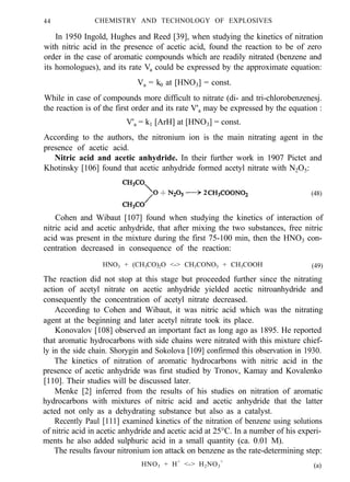44 CHEMISTRY AND TECHNOLOGY OF EXPLOSIVES
In 1950 Ingold, Hughes and Reed [39], when studying the kinetics of nitration
with nitric acid in the presence of acetic acid, found the reaction to be of zero
order in the case of aromatic compounds which are readily nitrated (benzene and
its homologues), and its rate Va could be expressed by the approximate equation:
Va = k0 at [HNO3] = const.
While in case of compounds more difficult to nitrate (di- and tri-chlorobenzenesj.
the reaction is of the first order and its rate V'a may be expressed by the equation :
V'a = k1 [ArH] at [HNO3] = const.
According to the authors, the nitronium ion is the main nitrating agent in the
presence of acetic acid.
Nitric acid and acetic anhydride. In their further work in 1907 Pictet and
Khotinsky [106] found that acetic anhydride formed acetyl nitrate with N2O5:
(48)
Cohen and Wibaut [107] found when studying the kinetics of interaction of
nitric acid and acetic anhydride, that after mixing the two substances, free nitric
acid was present in the mixture during the first 75-100 min, then the HNO3 con-
centration decreased in consequence of the reaction:
HNO3 + (CH3CO)2O <-> CH3CONO3 + CH3COOH (49)
The reaction did not stop at this stage but proceeded further since the nitrating
action of acetyl nitrate on acetic anhydride yielded acetic nitroanhydride and
consequently the concentration of acetyl nitrate decreased.
According to Cohen and Wibaut, it was nitric acid which was the nitrating
agent at the beginning and later acetyl nitrate took its place.
Konovalov [108] observed an important fact as long ago as 1895. He reported
that aromatic hydrocarbons with side chains were nitrated with this mixture chief-
ly in the side chain. Shorygin and Sokolova [109] confirmed this observation in 1930.
The kinetics of nitration of aromatic hydrocarbons with nitric acid in the
presence of acetic anhydride was first studied by Tronov, Kamay and Kovalenko
[110]. Their studies will be discussed later.
Menke [2] inferred from the results of his studies on nitration of aromatic
hydrocarbons with mixtures of nitric acid and acetic anhydride that the latter
acted not only as a dehydrating substance but also as a catalyst.
Recently Paul [111] examined kinetics of the nitration of benzene using solutions
of nitric acid in acetic anhydride and acetic acid at 25°C. In a number of his experi-
ments he also added sulphuric acid in a small quantity (ca. 0.01 M).
The results favour nitronium ion attack on benzene as the rate-determining step:
HNO3 + H+
<-> H2NO3
+
(a)
 