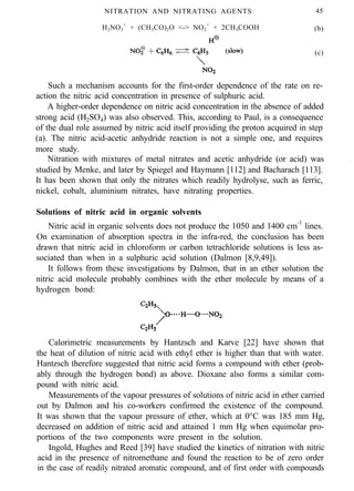 NITRATION AND NITRATING AGENTS 45
H2NO3
+
+ (CH3CO)2O <-> NO2
+
+ 2CH3COOH (b)
(c)
Such a mechanism accounts for the first-order dependence of the rate on re-
action the nitric acid concentration in presence of sulphuric acid.
A higher-order dependence on nitric acid concentration in the absence of added
strong acid (H2SO4) was also observed. This, according to Paul, is a consequence
of the dual role assumed by nitric acid itself providing the proton acquired in step
(a). The nitric acid-acetic anhydride reaction is not a simple one, and requires
more study.
Nitration with mixtures of metal nitrates and acetic anhydride (or acid) was
studied by Menke, and later by Spiegel and Haymann [112] and Bacharach [113].
It has been shown that only the nitrates which readily hydrolyse, such as ferric,
nickel, cobalt, aluminium nitrates, have nitrating properties.
.
Solutions of nitric acid in organic solvents
Nitric acid in organic solvents does not produce the 1050 and 1400 cm-1
lines.
On examination of absorption spectra in the infra-red, the conclusion has been
drawn that nitric acid in chloroform or carbon tetrachloride solutions is less as-
sociated than when in a sulphuric acid solution (Dalmon [8,9,49]).
It follows from these investigations by Dalmon, that in an ether solution the
nitric acid molecule probably combines with the ether molecule by means of a
hydrogen bond:
Calorimetric measurements by Hantzsch and Karve [22] have shown that
the heat of dilution of nitric acid with ethyl ether is higher than that with water.
Hantzsch therefore suggested that nitric acid forms a compound with ether (prob-
ably through the hydrogen bond) as above. Dioxane also forms a similar com-
pound with nitric acid.
Measurements of the vapour pressures of solutions of nitric acid in ether carried
out by Dalmon and his co-workers confirmed the existence of the compound.
It was shown that the vapour pressure of ether, which at 0°C was 185 mm Hg,
decreased on addition of nitric acid and attained 1 mm Hg when equimolar pro-
portions of the two components were present in the solution.
Ingold, Hughes and Reed [39] have studied the kinetics of nitration with nitric
acid in the presence of nitromethane and found the reaction to be of zero order
in the case of readily nitrated aromatic compound, and of first order with compounds
 
