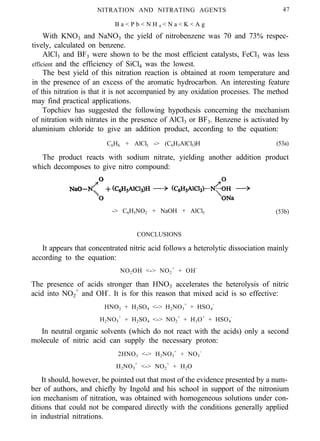 NITRATION AND NITRATING AGENTS
B a < P b < N H 4 < N a < K < A g
47
With KNO3 and NaNO3 the yield of nitrobenzene was 70 and 73% respec-
tively, calculated on benzene.
AlCl3 and BF3 were shown to be the most efficient catalysts, FeCl3 was less
efficient and the efficiency of SiCl4 was the lowest.
The best yield of this nitration reaction is obtained at room temperature and
in the presence of an excess of the aromatic hydrocarbon. An interesting feature
of this nitration is that it is not accompanied by any oxidation processes. The method
may find practical applications.
Topchiev has suggested the following hypothesis concerning the mechanism
of nitration with nitrates in the presence of AlCl3 or BF3. Benzene is activated by
aluminium chloride to give an addition product, according to the equation:
C6H6 + AlCl3 -> (C6H5AlCl3)H (53a)
The product reacts with sodium nitrate, yielding another addition product
which decomposes to give nitro compound:
-> C6H5NO2 + NaOH + AlCl3 (53b)
CONCLUSIONS
It appears that concentrated nitric acid follows a heterolytic dissociation mainly
according to the equation:
NO2OH <-> NO2
+
+ OH-
The presence of acids stronger than HNO3 accelerates the heterolysis of nitric
acid into NO2
+
and OH-
. It is for this reason that mixed acid is so effective:
HNO3 + H2SO4 <-> H2NO3
+
+ HSO4
-
H2NO3
+
+ H2SO4 <-> NO2
+
+ H3O+
+ HSO4
-
In neutral organic solvents (which do not react with the acids) only a second
molecule of nitric acid can supply the necessary proton:
2HNO3 <-> H2NO3
+
+ NO3
-
H2NO3
+
<-> NO2
+
+ H2O
It should, however, be pointed out that most of the evidence presented by a num-
ber of authors, and chiefly by Ingold and his school in support of the nitronium
ion mechanism of nitration, was obtained with homogeneous solutions under con-
ditions that could not be compared directly with the conditions generally applied
in industrial nitrations.
 