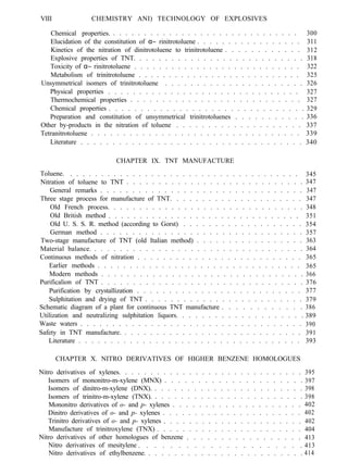 VIII CHEMISTRY ANI) TECHNOLOGY OF EXPLOSIVES
Chemical properties. . . . . . . . . . . . . . . . . . . . . . . . . . . . . . . 300
Elucidation of the constitution of α− rinitrotoluene . . . . . . . . . . . . . . . . . 311
Kinetics of the nitration of dinitrotoluene to trinitrotoluene . . . . . . . . . . . . 312
Explosive properties of TNT. . . . . . . . . . . . . . . . . . . . . . . . . . . 318
Toxicity of α− rinitrotoluene . . . . . . . . . . . . . . . . . . . . . . . . . . . 322
Metabolism of trinitrotoluene . . . . . . . . . . . . . . . . . . . . . . . . . . . 325
Unsymmetrical isomers of trinitrotoluene . . . . . . . . . . . . . . . . . . . . . . 326
Physical properties . . . . . . . . . . . . . . . . . . . . . . . . . . . . . . . 327
Thermochemical properties . . . . . . . . . . . . . . . . . . . . . . . . . . . 327
Chemical properties . . . . . . . . . . . . . . . . . . . . . . . . . . . . . . . 329
Preparation and constitution of unsymmetrical trinitrotoluenes . . . . . . . . . . . 336
Other by-products in the nitration of toluene . . . . . . . . . . . . . . . . . . . . 337
Tetranitrotoluene . . . . . . . . . . . . . . . . . . . . . . . . . . . . . . . . . 339
Literature . . . . . . . . . . . . . . . . . . . . . . . . . . . . . . . . . . . 340
CHAPTER IX. TNT MANUFACTURE
Toluene. . . . . . . . . . . . . . . . . . . . . . . . . . . . . . . . . . . . . . 345
Nitration of toluene to TNT . . . . . . . . . . . . . . . . . . . . . . . . . . . . 347
General remarks . . . . . . . . . . . . . . . . . . . . . . . . . . . . . . . . 347
Three stage process for manufacture of TNT. . . . . . . . . . . . . . . . . . . . . 347
Old French process. . . . . . . . . . . . . . . . . . . . . . . . . . . . . . . 348
Old British method . . . . . . . . . . . . . . . . . . . . . . . . . . . . . . . 351
Old U. S. S. R. method (according to Gorst) . . . . . . . . . . . . . . . . . . . 354
German method . . . . . . . . . . . . . . . . . . . . . . . . . . . . . . . . 357
Two-stage manufacture of TNT (old Italian method) . . . . . . . . . . . . . . . . . 363
Material balance. . . . . . . . . . . . . . . . . . . . . . . . . . . . . . . . . . 364
Continuous methods of nitration . . . . . . . . . . . . . . . . . . . . . . . . . . 365
Earlier methods . . . . . . . . . . . . . . . . . . . . . . . . . . . . . . . . 365
Modern methods . . . . . . . . . . . . . . . . . . . . . . . . . . . . . . . . 366
Purificalion of TNT . . . . . . . . . . . . . . . . . . . . . . . . . . . . . . . . 376
Purification by crystallization . . . . . . . . . . . . . . . . . . . . . . . . . . 377
Sulphitation and drying of TNT . . . . . . . . . . . . . . . . . . . . . . . . . 379
Schematic diagram of a plant for continuous TNT manufacture . . . . . . . . . . . . 386
Utilization and neutralizing sulphitation liquors. . . . . . . . . . . . . . . . . . . . 389
Waste waters . . . . . . . . . . . . . . . . . . . . . . . . . . . . . . . . . . . 390
Safety in TNT manufacture. . . . . . . . . . . . . . . . . . . . . . . . . . . . . 391
Literature . . . . . . . . . . . . . . . . . . . . . . . . . . . . . . . . . . . 393
CHAPTER X. NITRO DERIVATIVES OF HIGHER BENZENE HOMOLOGUES
Nitro derivatives of xylenes. . . . . . . . . . . . . . . . . . . . . . . . . . . . . 395
Isomers of mononitro-m-xylene (MNX) . . . . . . . . . . . . . . . . . . . . . 397
Isomers of dinitro-m-xylene (DNX). . . . . . . . . . . . . . . . . . . . . . . . 398
Isomers of trinitro-m-xylene (TNX). . . . . . . . . . . . . . . . . . . . . . . . 398
Mononitro derivatives of o- and p- xylenes . . . . . . . . . . . . . . . . . . . . 402
Dinitro derivatives of o- and p- xylenes . . . . . . . . . . . . . . . . . . . . . . 402
Trinitro derivatives of o- and p- xylenes . . . . . . . . . . . . . . . . . . . . . . 402
Manufacture of trinitroxylene (TNX) . . . . . . . . . . . . . . . . . . . . . . . 404
Nitro derivatives of other homologues of benzene . . . . . . . . . . . . . . . . .
Nitro derivatives of mesitylene . . . . . . . . . . . . . . . . . . . . .
413
413
Nitro derivatives of ethylbenzene. . . . . . . . . . . . . . . . . . . . . . . . . 414
 