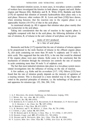 NITRATION AND NITRATING AGENTS 49
Since industrial nitration occurs, in most cases, in two-phase system a number
of workers have investigated the kinetics in both phases: organic and acid. Hethe-
rington and Masson [84], McKinley and R. R. White [I18], Barduhn and Kobe
[119] all reported that nitration of aromatic hydrocarbons takes place only in the
acid phase. However, other workers (W. K. Lewis and Suen [120]) have shown,
when nitrating benzene, that the reaction rate in the organic phase is an
appreciable fraction (10-15%) of that in the acid phase.
As mentioned already (p. 40) it appears that nitration takes place mainly (but
not exclusively) in the acid phase.
Taking into consideration that the rate of reaction in the organic phase is
negligible compared with that in the acid phase, the following definition of the
rate of nitration, R, of toluene in the unit volume of acid phase can be given
moles of MNT produced
R =
hr x litre of acid phase
Brennecke and Kobe [117] reported that the rate of nitration of toluene appears
to be proportional to the mole fraction of toluene in the effluent organic phase
XT (for acids containing not more than 30 mole % sulphuric and 15 mole %
nitric acid). This suggested that the ratio R:XT is the rate that would be obtained
if the organic phase were pure toluene. Kobe came to the conclusion that the
mechanism of nitration through the nitronium ion controls the rate of reaction
in acids containing more than 30 mole % of sulphuric acid.
The fact that most industrial nitrations take place in a two-phase system neces-
sitated investigations into the influence of mixing on the rate of reaction.
A few authors, e.g. Kobe and his co-workers [117, 119], Orlova [123] have
found that the rate of nitration greatly depends on the intensity of agitation of
a reacting mixture. This is discussed in a more detailed way in the chapter de-
voted to the practical principles of nitration, i.e. the technology of the process
and apparatus for nitration (pp. 152, 266, 288, 314).
LITERATURE
1. A, F. HOLLEMAN, Die direkte Einfiihrung von Substituenten, Leipzig, 1910.
2. J. MENKE, Rec. trav. chim. 44, 141 (1925).
3. E. SCHMIDT, Ber. 52, 400 (1919).
4. N. KORNBLUM, H. 0. LARSON, R. H. BLACKWOOD, D. D. MOOBERRY, E. P. OLIVETO and
G. E. GRAHAM, J. Am. Chem. Sot. 78, 1497 (1956).
4a. N. KORNBLUM, J. Org. Chem. 22, 45.5 (1957).
5. L. R. MAXWELL and V. M. MOSLEY, J. Chem. Phys. 8, 738 (1940).
6. J. CHÉDIN, J. phys. radium 10, 445 (1939;.
7. R. M. BADGER and S. H. BAUER, J. Chem. Phys. 4, 711 (1936); 5, 839 (1937).
8. R. DALMON, Compt. rend. 207, 473 (1938); 211, 782 (1941).
9. R. DALMON and R. FREYMANN, Mém. Serv. Chim. l’État 31, 58 (1944).
10. V. LUZZATI, Mém. Serv. Chim. l'État 35, 7 (1950); Acta Cryst. 4, 120 (1951).
 